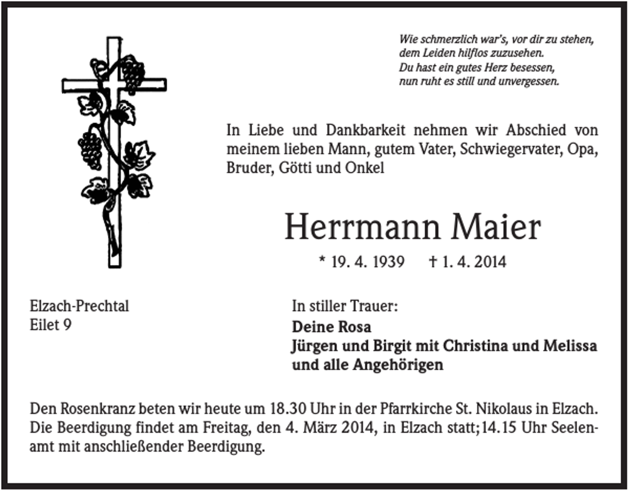 <p>Wie schmerzlich war’s, vor dir zu stehen,<br />dem Leiden hilflos zuzusehen.<br />Du hast ein gutes Herz besessen,<br />nun ruht es still und unvergessen.</p><p>In Liebe und Dankbarkeit nehmen wir Abschied von<br />meinem lieben Mann, gutem Vater, Schwiegervater, Opa,<br />Bruder, Götti und Onkel</p><p>Herrmann Maier<br />* 19. 4. 1939<br />Elzach-Prechtal<br />Eilet 9</p><p>† 1. 4. 2014</p><p>In stiller Trauer:<br />Deine Rosa<br />Jürgen und Birgit mit Christina und Melissa<br />und alle Angehörigen</p><p>Den Rosenkranz beten wir heute um 18.30 Uhr in der Pfarrkirche St. Nikolaus in Elzach.<br />Die Beerdigung findet am Freitag, den 4. März 2014, in Elzach statt;14.15 Uhr Seelenamt mit anschließender Beerdigung.</p>