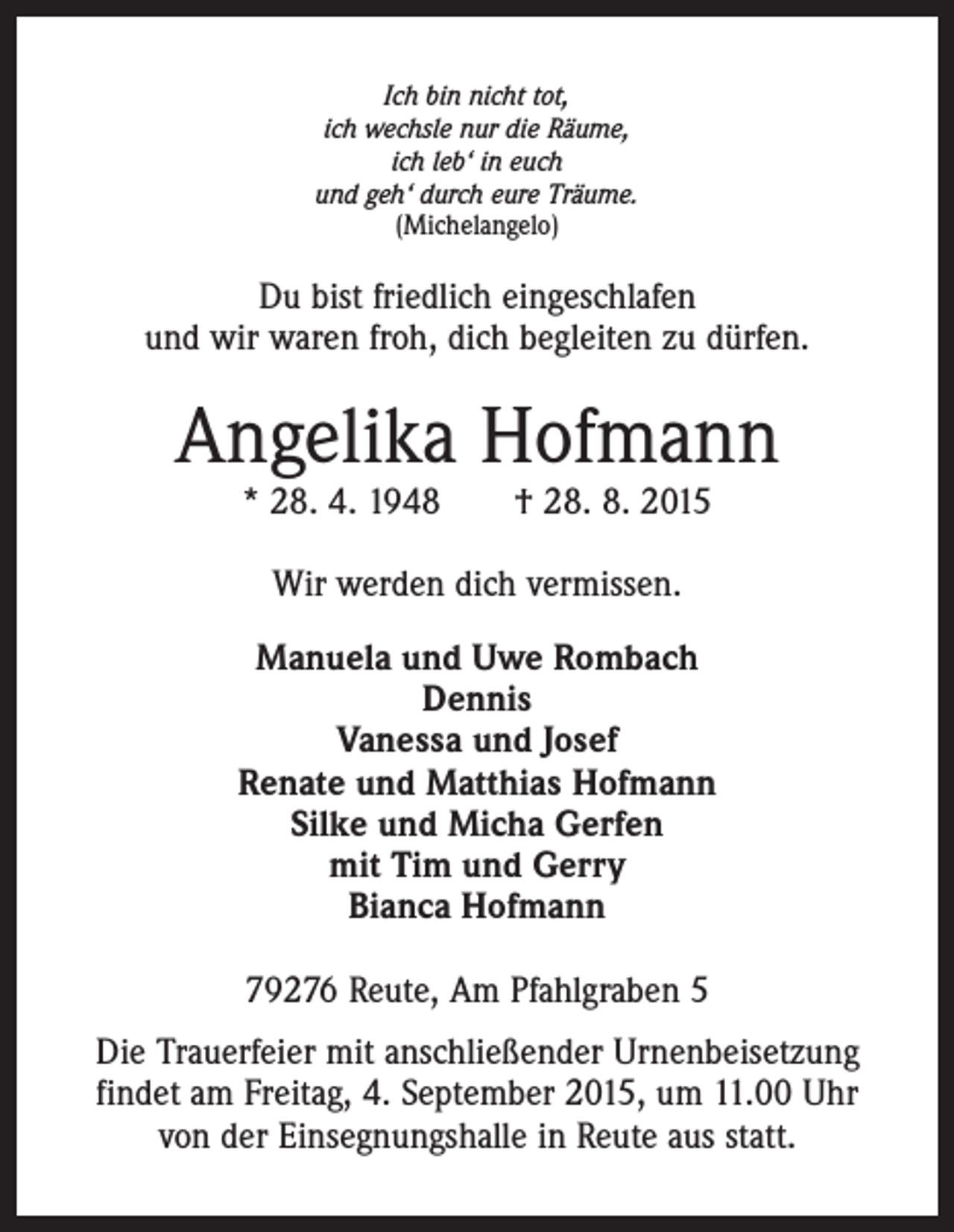 <p>Ich bin nicht tot,<br />ich wechsle nur die Räume,<br />ich leb‘ in euch<br />und geh‘ durch eure Träume.<br />(Michelangelo)</p><p>Du bist friedlich eingeschlafen<br />und wir waren froh, dich begleiten zu dürfen.</p><p>Angelika Hofmann<br />* 28. 4. 1948 † 28. 8. 2015<br />Wir werden dich vermissen.<br />Manuela und Uwe Rombach<br />Dennis<br />Vanessa und Josef<br />Renate und Matthias Hofmann<br />Silke und Micha Gerfen<br />mit Tim und Gerry<br />Bianca Hofmann<br />79276 Reute, Am Pfahlgraben 5<br />Die Trauerfeier mit anschließender Urnenbeisetzung<br />findet am Freitag, 4. September 2015, um 11.00 Uhr<br />von der Einsegnungshalle in Reute aus statt.</p>