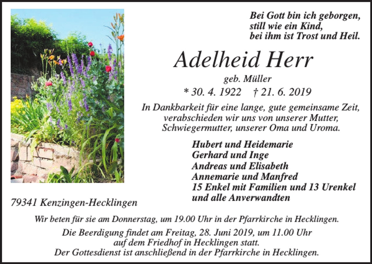 <p>Bei Gott bin ich geborgen,<br />still wie ein Kind,<br />bei ihm ist Trost und Heil.</p><p>Adelheid Herr<br />geb. Müller</p><p>* 30. 4. 1922</p><p>† 21. 6. 2019</p><p>In Dankbarkeit für eine lange, gute gemeinsame Zeit,<br />verabschieden wir uns von unserer Mutter,<br />Schwiegermutter, unserer Oma und Uroma.</p><p>79341 Kenzingen-Hecklingen</p><p>Hubert und Heidemarie<br />Gerhard und Inge<br />Andreas und Elisabeth<br />Annemarie und Manfred<br />15 Enkel mit Familien und 13 Urenkel<br />und alle Anverwandten</p><p>Wir beten für sie am Donnerstag, um 19.00 Uhr in der Pfarrkirche in Hecklingen.</p><p>Die Beerdigung findet am Freitag, 28. Juni 2019, um 11.00 Uhr<br />auf dem Friedhof in Hecklingen statt.<br />Der Gottesdienst ist anschließend in der Pfarrkirche in Hecklingen.</p>