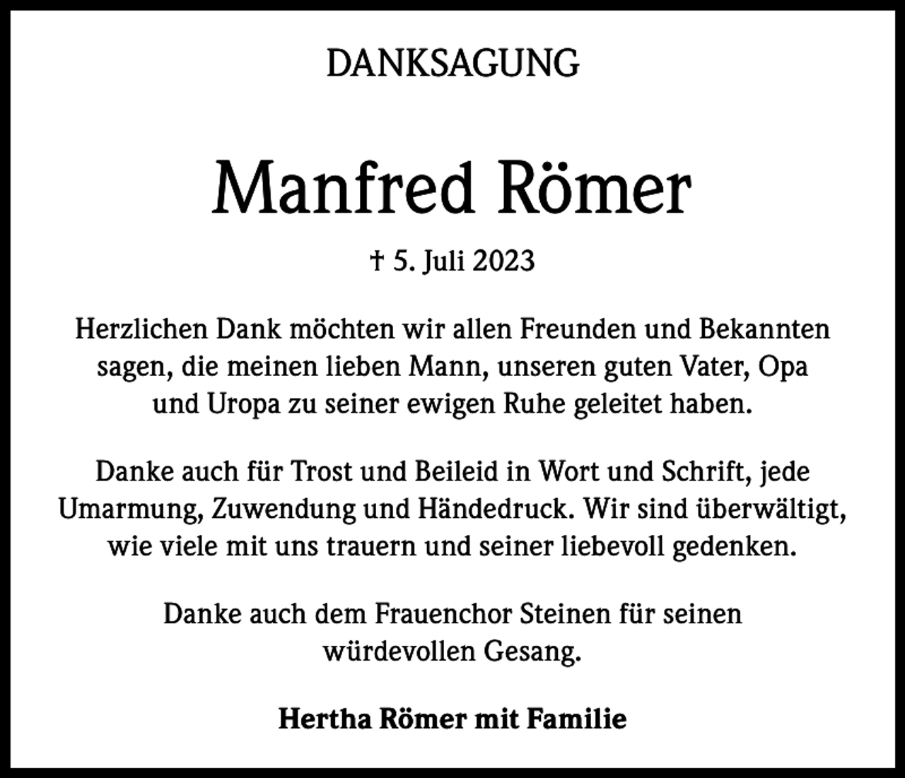 <p>DANKSAGUNG</p><p>Manfred Römer<br />† 5. Juli 2023<br />Herzlichen Dank möchten wir allen Freunden und Bekannten<br />sagen, die meinen lieben Mann, unseren guten Vater, Opa<br />und Uropa zu seiner ewigen Ruhe geleitet haben.<br />Danke auch für Trost und Beileid in Wort und Schrift, jede<br />Umarmung, Zuwendung und Händedruck. Wir sind überwältigt,<br />wie viele mit uns trauern und seiner liebevoll gedenken.<br />Danke auch dem Frauenchor Steinen für seinen<br />würdevollen Gesang.<br />Hertha Römer mit Familie</p>