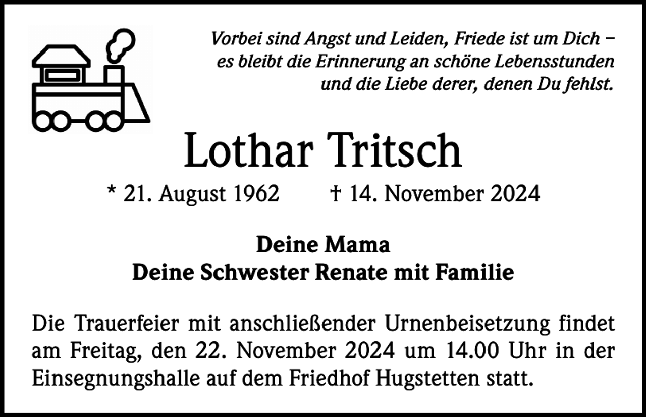 <p>Vorbei sind Angst und Leiden, Friede ist um Dich –<br />es bleibt die Erinnerung an schöne Lebensstunden<br />und die Liebe derer, denen Du fehlst.</p><p>Lothar Tritsch</p><p>* 21. August 1962 † 14. November 2024<br />Deine Mama<br />Deine Schwester Renate mit Familie<br />Die Trauerfeier mit anschließender Urnenbeisetzung findet<br />am Freitag, den 22. November 2024 um 14.00 Uhr in der<br />Einsegnungshalle auf dem Friedhof Hugstetten statt.</p>