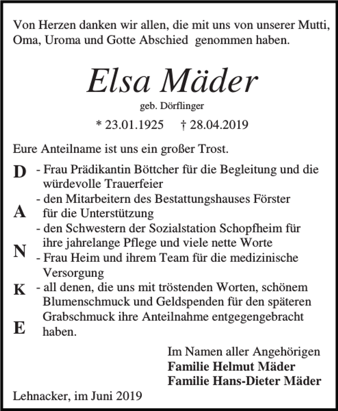 <p>Von Herzen danken wir allen, die mit uns von unserer Mutti,<br />Oma, Uroma und Gotte Abschied genommen haben.</p><p>Elsa Mäder<br />geb. Dörflinger</p><p>* 23.01.1925</p><p>† 28.04.2019</p><p>Eure Anteilname ist uns ein großer Trost.</p><p>D<br />A<br />N<br />K</p><p>E</p><p>- Frau Prädikantin Böttcher für die Begleitung und die<br />würdevolle Trauerfeier<br />- den Mitarbeitern des Bestattungshauses Förster<br />für die Unterstützung<br />- den Schwestern der Sozialstation Schopfheim für<br />ihre jahrelange Pflege und viele nette Worte<br />- Frau Heim und ihrem Team für die medizinische<br />Versorgung<br />- all denen, die uns mit tröstenden Worten, schönem<br />Blumenschmuck und Geldspenden für den späteren<br />Grabschmuck ihre Anteilnahme entgegengebracht<br />haben.<br />Im Namen aller Angehörigen<br />Familie Helmut Mäder<br />Familie Hans-Dieter Mäder</p><p>Lehnacker, im Juni 2019</p>
