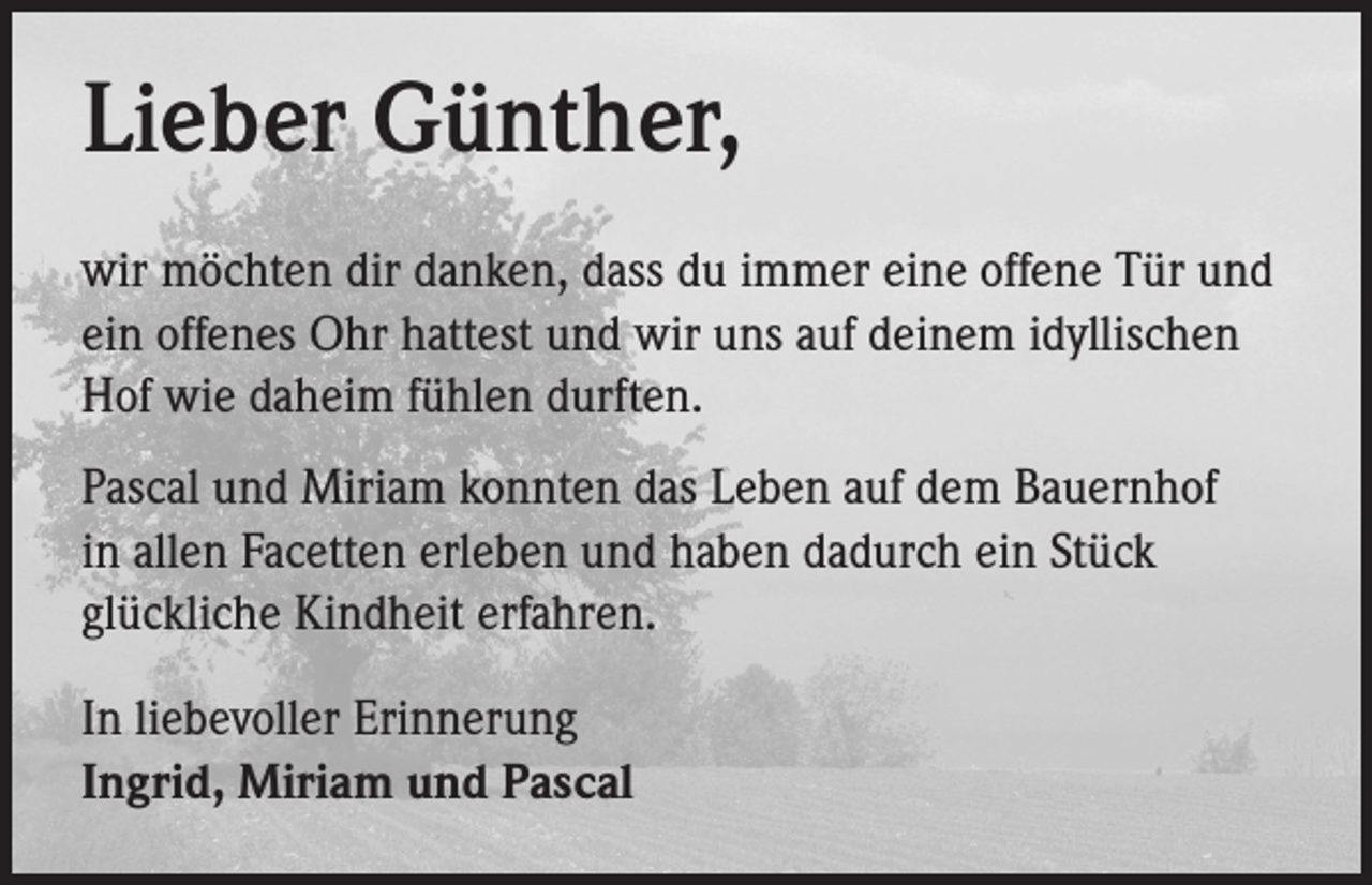 <p>Lieber Günther,<br />wir möchten dir danken, dass du immer eine offene Tür und<br />ein offenes Ohr hattest und wir uns auf deinem idyllischen<br />Hof wie daheim fühlen durften.<br />Pascal und Miriam konnten das Leben auf dem Bauernhof<br />in allen Facetten erleben und haben dadurch ein Stück<br />glückliche Kindheit erfahren.<br />In liebevoller Erinnerung<br />Ingrid, Miriam und Pascal</p>