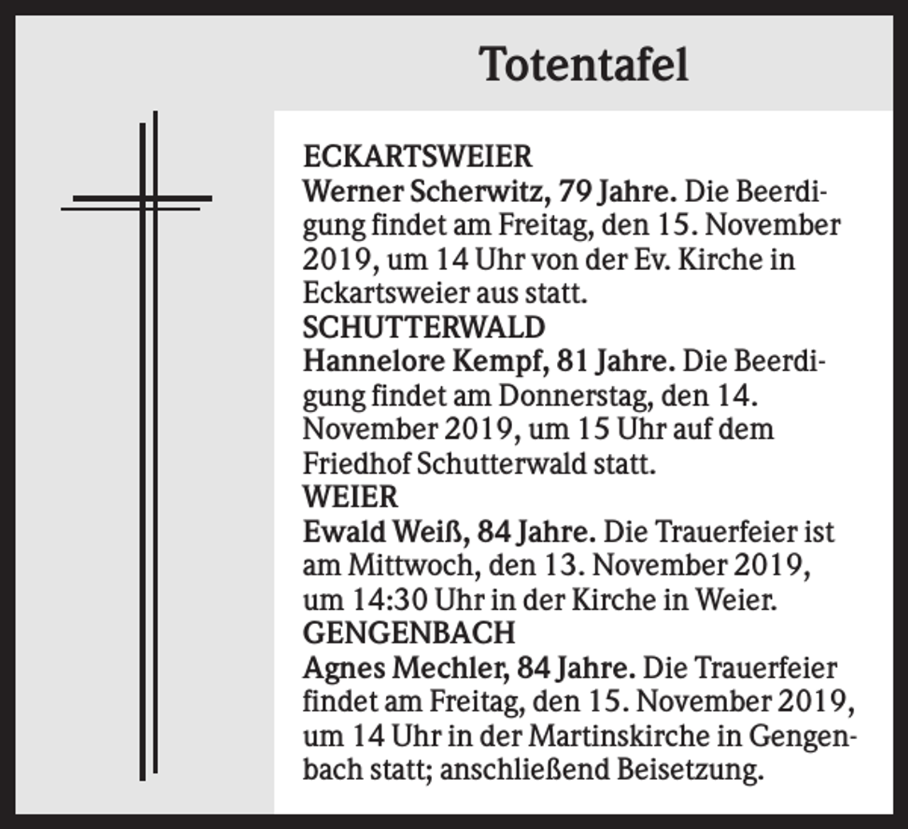 <p>Totentafel<br />ECKARTSWEIER<br />Werner Scherwitz, 79 Jahre. Die Beerdigung findet am Freitag, den 15. November<br />2019, um 14 Uhr von der Ev. Kirche in<br />Eckartsweier aus statt.<br />SCHUTTERWALD<br />Hannelore Kempf, 81 Jahre. Die Beerdigung findet am Donnerstag, den 14.<br />November 2019, um 15 Uhr auf dem<br />Friedhof Schutterwald statt.<br />WEIER<br />Ewald Weiß, 84 Jahre. Die Trauerfeier ist<br />am Mittwoch, den 13. November 2019,<br />um 14:30 Uhr in der Kirche in Weier.<br />GENGENBACH<br />Agnes Mechler, 84 Jahre. Die Trauerfeier<br />findet am Freitag, den 15. November 2019,<br />um 14 Uhr in der Martinskirche in Gengenbach statt; anschließend Beisetzung.</p>