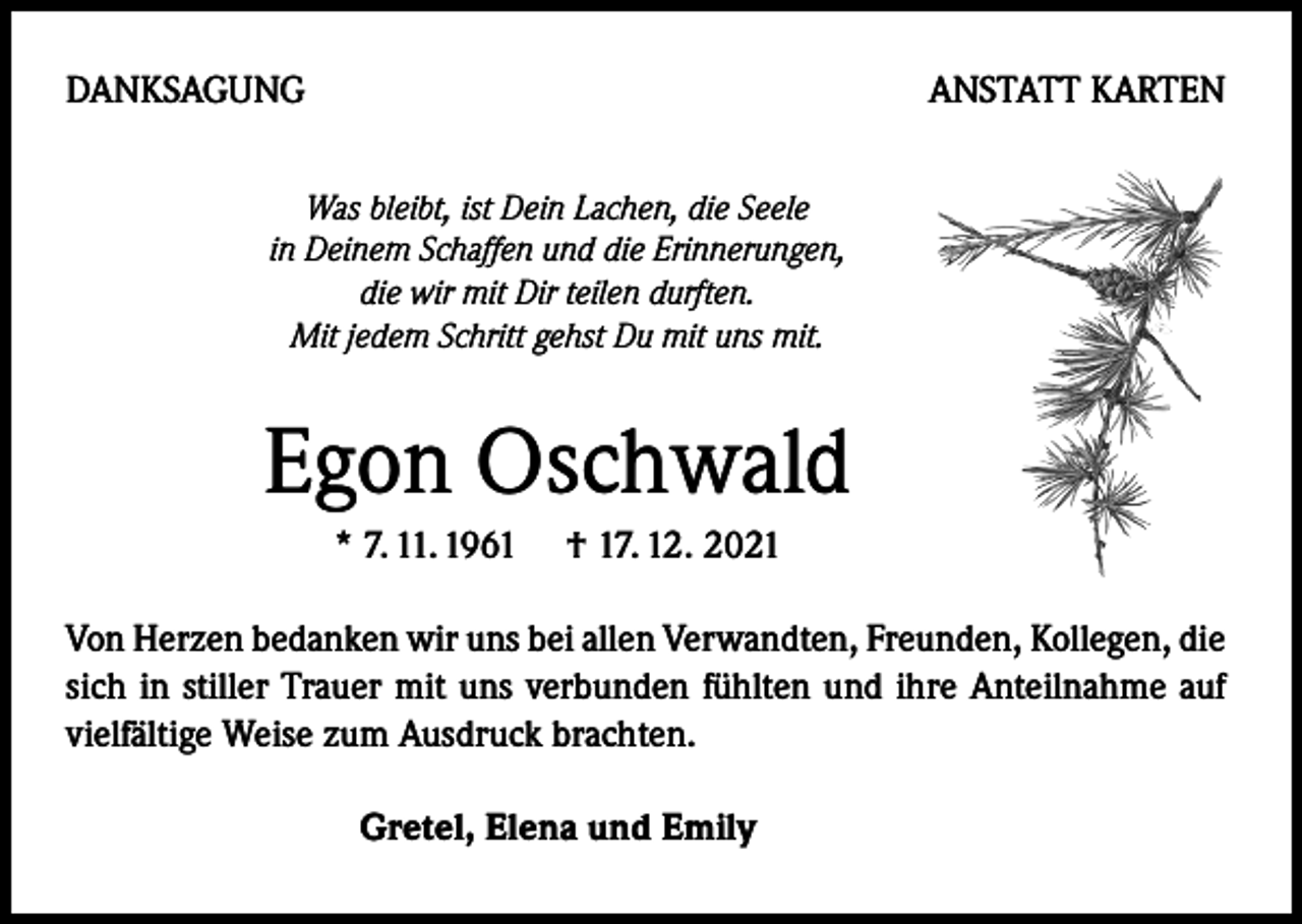 <p>DANKSAGUNG</p><p>ANSTATT KARTEN</p><p>Was bleibt, ist Dein Lachen, die Seele<br />in Deinem Schaffen und die Erinnerungen,<br />die wir mit Dir teilen durften.<br />Mit jedem Schritt gehst Du mit uns mit.</p><p>Egon Oschwald<br />* 7. 11. 1961 † 17. 12. 2021<br />Von Herzen bedanken wir uns bei allen Verwandten, Freunden, Kollegen, die<br />sich in stiller Trauer mit uns verbunden fühlten und ihre Anteilnahme auf<br />vielfältige Weise zum Ausdruck brachten.<br />Gretel, Elena und Emily</p>