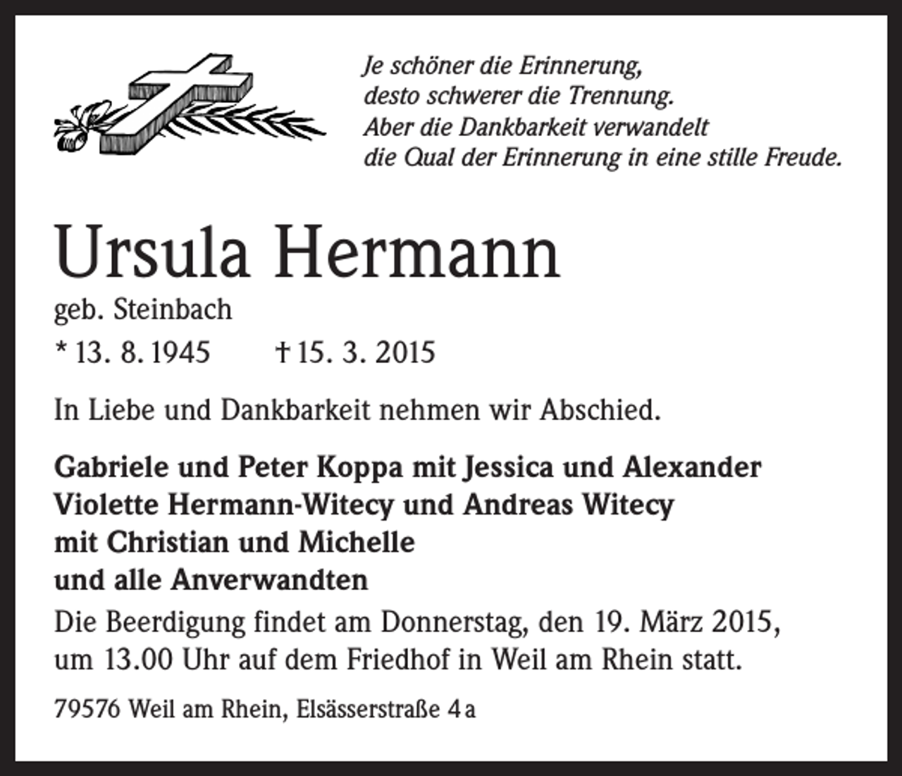 <p>Je schöner die Erinnerung,<br />desto schwerer die Trennung.<br />Aber die Dankbarkeit verwandelt<br />die Qual der Erinnerung in eine stille Freude.</p><p>Ursula Hermann<br />geb. Steinbach<br />* 13. 8. 1945 † 15. 3. 2015</p><p>In Liebe und Dankbarkeit nehmen wir Abschied.<br />Gabriele und Peter Koppa mit Jessica und Alexander<br />Violette Hermann-Witecy und Andreas Witecy<br />mit Christian und Michelle<br />und alle Anverwandten<br />Die Beerdigung findet am Donnerstag, den 19. März 2015,<br />um 13.00 Uhr auf dem Friedhof in Weil am Rhein statt.<br />79576 Weil am Rhein, Elsässerstraße 4 a</p>