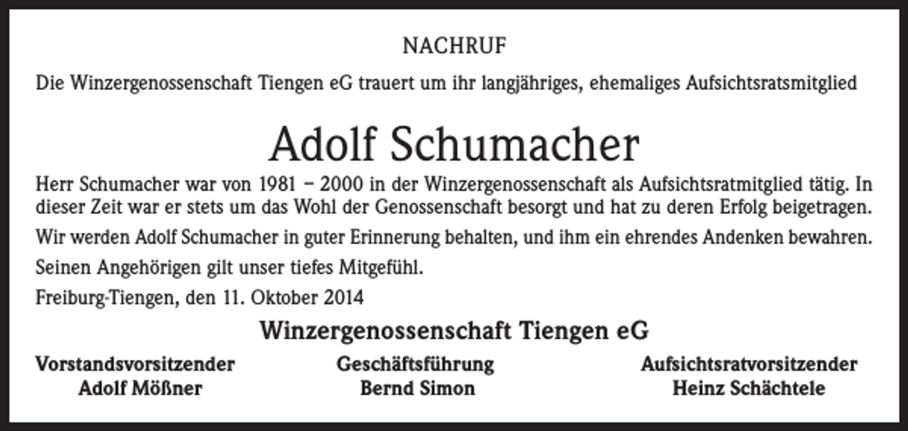 <p>NACHRUF<br />Die Winzergenossenschaft Tiengen eG trauert um ihr langjähriges, ehemaliges Aufsichtsratsmitglied</p><p>Adolf Schumacher</p><p>Herr Schumacher war von 1981 – 2000 in der Winzergenossenschaft als Aufsichtsratmitglied tätig. In<br />dieser Zeit war er stets um das Wohl der Genossenschaft besorgt und hat zu deren Erfolg beigetragen.<br />Wir werden Adolf Schumacher in guter Erinnerung behalten, und ihm ein ehrendes Andenken bewahren.<br />Seinen Angehörigen gilt unser tiefes Mitgefühl.<br />Freiburg-Tiengen, den 11. Oktober 2014</p><p>Winzergenossenschaft Tiengen eG<br />Vorstandsvorsitzender</p><p>Adolf Mößner</p><p>Geschäftsführung<br />Bernd Simon</p><p>Aufsichtsratvorsitzender<br />Heinz Schächtele</p>