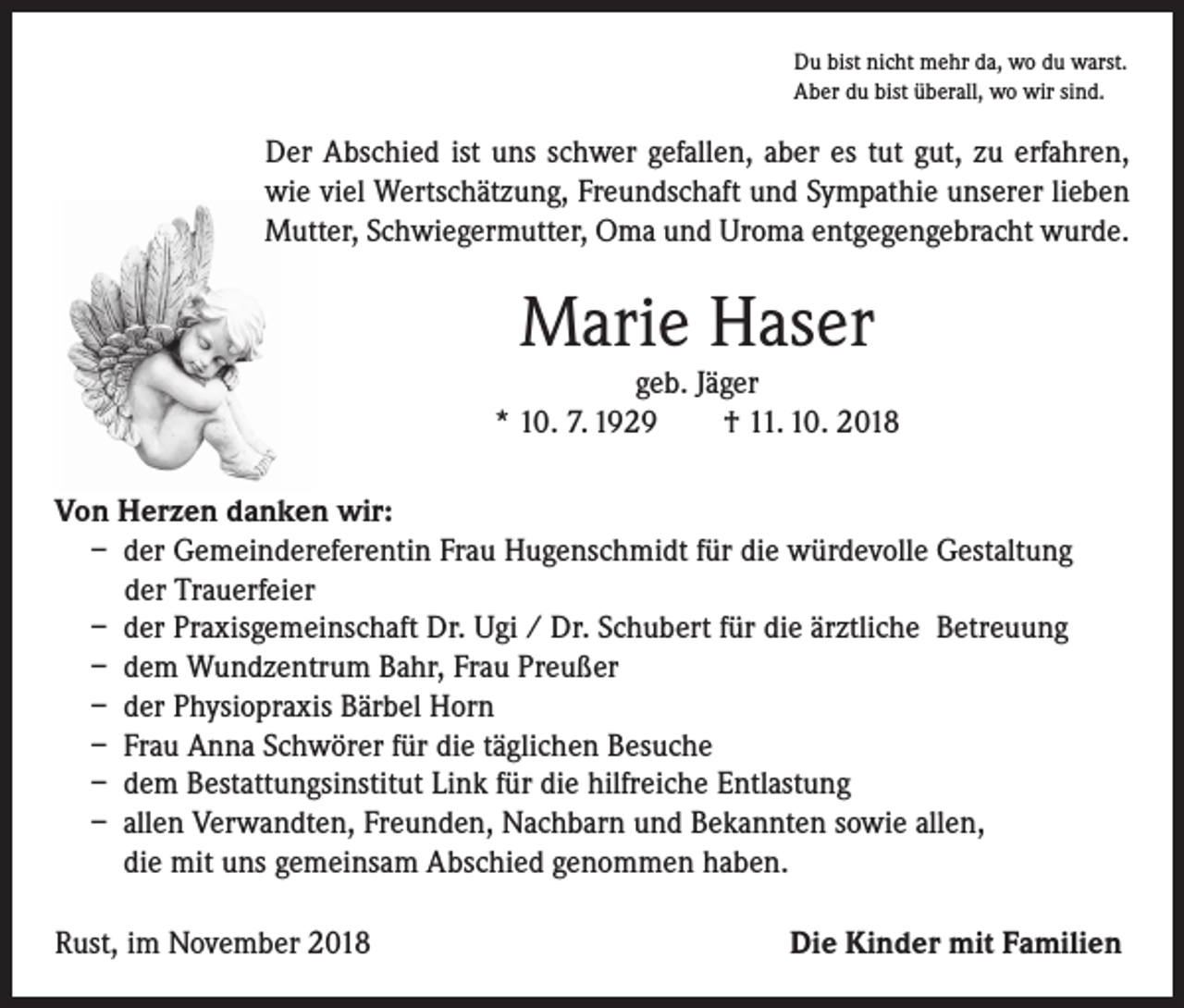 <p>Du bist nicht mehr da, wo du warst.<br />Aber du bist überall, wo wir sind.</p><p>Der Abschied ist uns schwer gefallen, aber es tut gut, zu erfahren,<br />wie viel Wertschätzung, Freundschaft und Sympathie unserer lieben<br />Mutter, Schwiegermutter, Oma und Uroma entgegengebracht wurde.</p><p>Marie Haser</p><p>geb. Jäger<br />* 10. 7. 1929 † 11. 10. 2018<br />Von Herzen danken wir:<br />– der Gemeindereferentin Frau Hugenschmidt für die würdevolle Gestaltung<br />der Trauerfeier<br />– der Praxisgemeinschaft Dr. Ugi / Dr. Schubert für die ärztliche Betreuung<br />– dem Wundzentrum Bahr, Frau Preußer<br />– der Physiopraxis Bärbel Horn<br />– Frau Anna Schwörer für die täglichen Besuche<br />– dem Bestattungsinstitut Link für die hilfreiche Entlastung<br />– allen Verwandten, Freunden, Nachbarn und Bekannten sowie allen,<br />die mit uns gemeinsam Abschied genommen haben.<br />Rust, im November 2018</p><p>Die Kinder mit Familien</p>