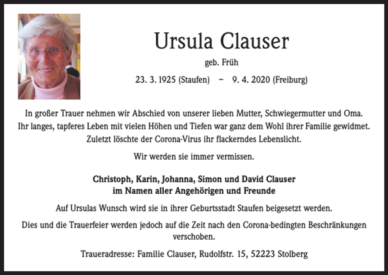 <p>Ursula Clauser<br />geb. Früh<br />23. 3. 1925 (Staufen) – 9. 4. 2020 (Freiburg)<br />In großer Trauer nehmen wir Abschied von unserer lieben Mutter, Schwiegermutter und Oma.<br />Ihr langes, tapferes Leben mit vielen Höhen und Tiefen war ganz dem Wohl ihrer Familie gewidmet.<br />Zuletzt löschte der Corona-Virus ihr flackerndes Lebenslicht.<br />Wir werden sie immer vermissen.<br />Christoph, Karin, Johanna, Simon und David Clauser<br />im Namen aller Angehörigen und Freunde<br />Auf Ursulas Wunsch wird sie in ihrer Geburtsstadt Staufen beigesetzt werden.<br />Dies und die Trauerfeier werden jedoch auf die Zeit nach den Corona-bedingten Beschränkungen<br />verschoben.<br />Traueradresse: Familie Clauser, Rudolfstr. 15, 52223 Stolberg</p>