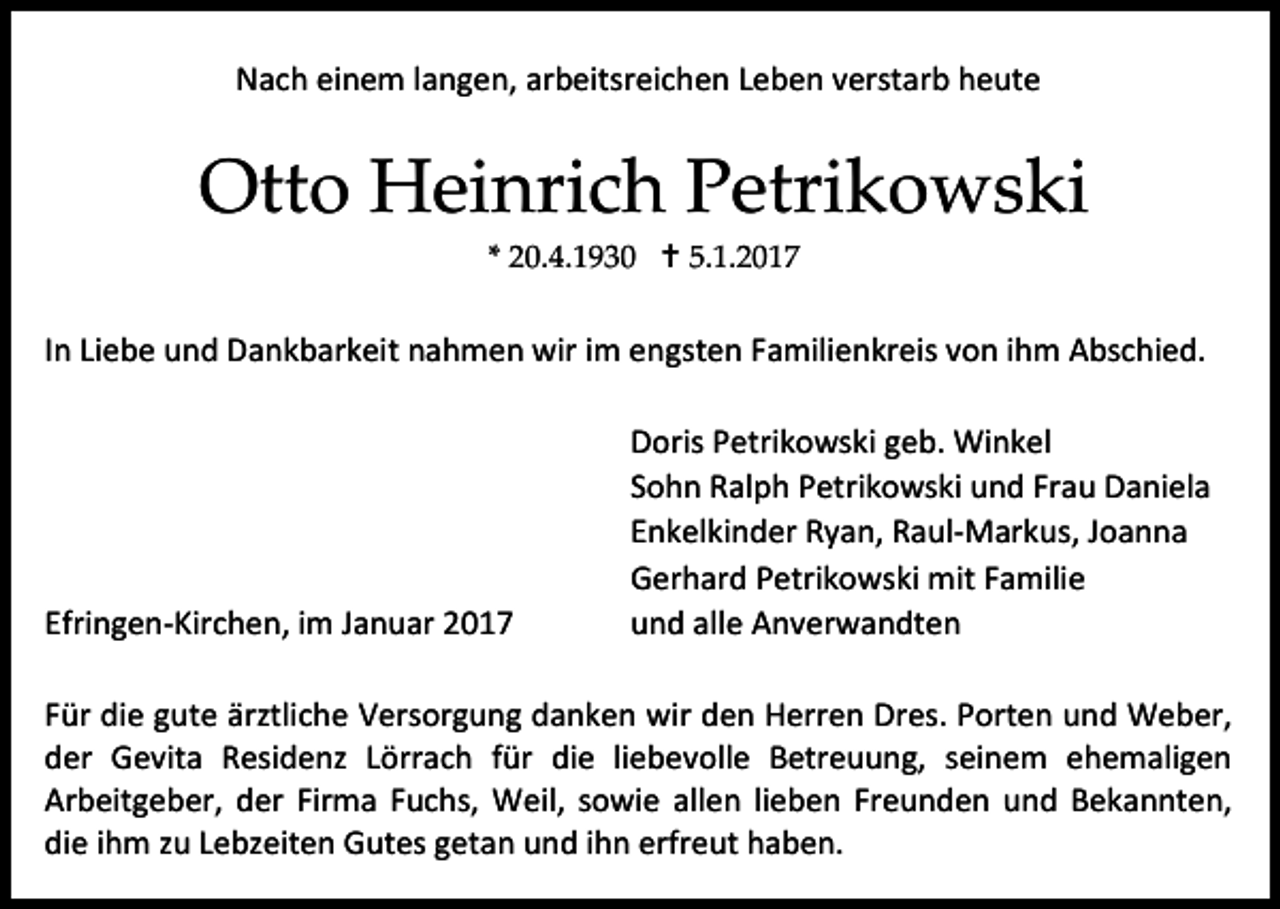 <p>Nach einem langen, arbeitsreichen Leben verstarb heute</p><p>Otto Heinrich Petrikowski<br />* 20.4.1930  5.1.2017</p><p>In Liebe und Dankbarkeit nahmen wir im engsten Familienkreis von ihm Abschied.</p><p>Efringen-Kirchen, im Januar 2017</p><p>Doris Petrikowski geb. Winkel<br />Sohn Ralph Petrikowski und Frau Daniela<br />Enkelkinder Ryan, Raul-Markus, Joanna<br />Gerhard Petrikowski mit Familie<br />und alle Anverwandten</p><p>Für die gute ärztliche Versorgung danken wir den Herren Dres. Porten und Weber,<br />der Gevita Residenz Lörrach für die liebevolle Betreuung, seinem ehemaligen<br />Arbeitgeber, der Firma Fuchs, Weil, sowie allen lieben Freunden und Bekannten,<br />die ihm zu Lebzeiten Gutes getan und ihn erfreut haben.</p>
