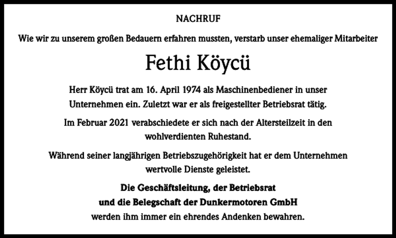 <p>NACHRUF<br />Wie wir zu unserem großen Bedauern erfahren mussten, verstarb unser ehemaliger Mitarbeiter</p><p>Fethi Köycü<br />Herr Köycü trat am 16. April 1974 als Maschinenbediener in unser<br />Unternehmen ein. Zuletzt war er als freigestellter Betriebsrat tätig.<br />Im Februar 2021 verabschiedete er sich nach der Altersteilzeit in den<br />wohlverdienten Ruhestand.<br />Während seiner langjährigen Betriebszugehörigkeit hat er dem Unternehmen<br />wertvolle Dienste geleistet.<br />Die Geschäftsleitung, der Betriebsrat<br />und die Belegschaft der Dunkermotoren GmbH<br />werden ihm immer ein ehrendes Andenken bewahren.</p>