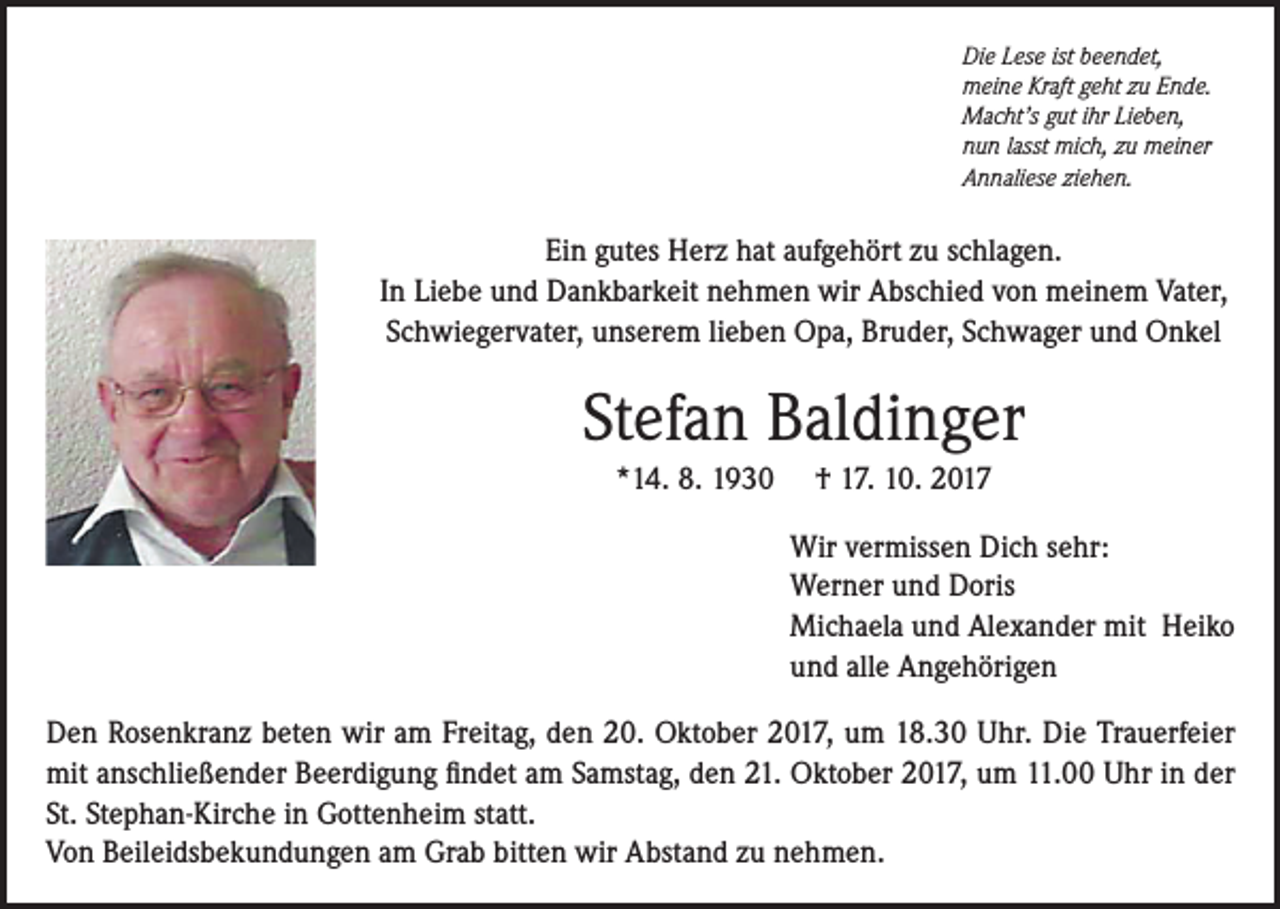 <p>Die Lese ist beendet,<br />meine Kraft geht zu Ende.<br />Macht’s gut ihr Lieben,<br />nun lasst mich, zu meiner<br />Annaliese ziehen.</p><p>Ein gutes Herz hat aufgehört zu schlagen.<br />In Liebe und Dankbarkeit nehmen wir Abschied von meinem Vater,<br />Schwiegervater, unserem lieben Opa, Bruder, Schwager und Onkel</p><p>Stefan Baldinger<br />*14. 8. 1930</p><p>† 17. 10. 2017<br />Wir vermissen Dich sehr:<br />Werner und Doris<br />Michaela und Alexander mit Heiko<br />und alle Angehörigen</p><p>Den Rosenkranz beten wir am Freitag, den 20. Oktober 2017, um 18.30 Uhr. Die Trauerfeier<br />mit anschließender Beerdigung findet am Samstag, den 21. Oktober 2017, um 11.00 Uhr in der<br />St. Stephan-Kirche in Gottenheim statt.<br />Von Beileidsbekundungen am Grab bitten wir Abstand zu nehmen.</p>