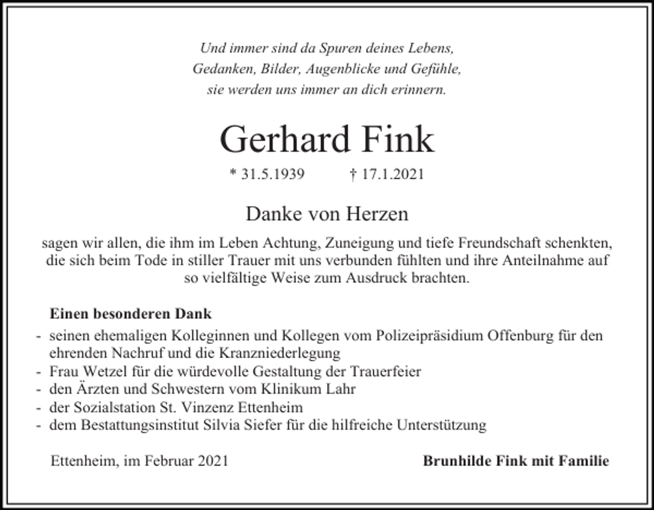 <p>Und immer sind da Spuren deines Lebens,<br />Gedanken, Bilder, Augenblicke und Gefühle,<br />sie werden uns immer an dich erinnern.</p><p>Gerhard Fink<br />* 31.5.1939</p><p>† 17.1.2021</p><p>Danke von Herzen<br />sagen wir allen, die ihm im Leben Achtung, Zuneigung und tiefe Freundschaft schenkten,<br />die sich beim Tode in stiller Trauer mit uns verbunden fühlten und ihre Anteilnahme auf<br />so vielfältige Weise zum Ausdruck brachten.</p><p>-</p><p>Einen besonderen Dank<br />seinen ehemaligen Kolleginnen und Kollegen vom Polizeipräsidium Offenburg für den<br />ehrenden Nachruf und die Kranzniederlegung<br />Frau Wetzel für die würdevolle Gestaltung der Trauerfeier<br />den Ärzten und Schwestern vom Klinikum Lahr<br />der Sozialstation St. Vinzenz Ettenheim<br />dem Bestattungsinstitut Silvia Siefer für die hilfreiche Unterstützung<br />Ettenheim, im Februar 2021</p><p>Brunhilde Fink mit Familie</p>