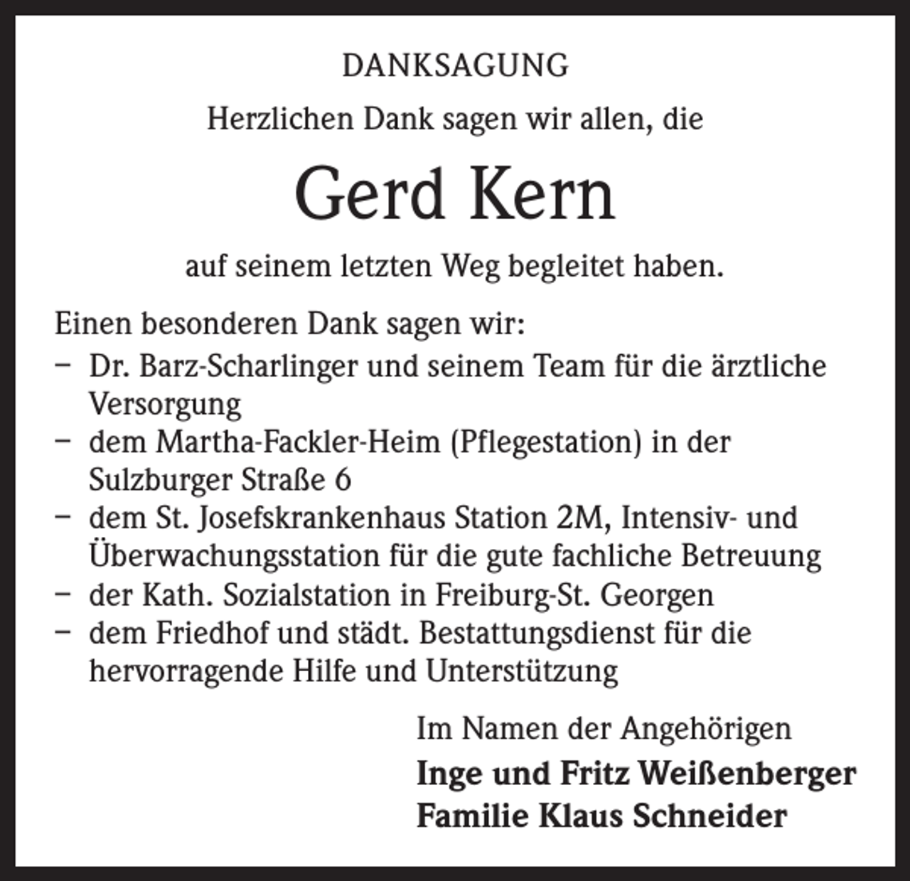 <p>DANKSAGUNG<br />Herzlichen Dank sagen wir allen, die</p><p>Gerd Kern<br />auf seinem letzten Weg begleitet haben.<br />Einen besonderen Dank sagen wir:<br />– Dr. Barz-Scharlinger und seinem Team für die ärztliche<br />Versorgung<br />– dem Martha-Fackler-Heim (Pflegestation) in der<br />Sulzburger Straße 6<br />– dem St. Josefskrankenhaus Station 2M, Intensiv- und<br />Überwachungsstation für die gute fachliche Betreuung<br />– der Kath. Sozialstation in Freiburg-St. Georgen<br />– dem Friedhof und städt. Bestattungsdienst für die<br />hervorragende Hilfe und Unterstützung<br />Im Namen der Angehörigen<br />Inge und Fritz Weißenberger<br />Familie Klaus Schneider</p>