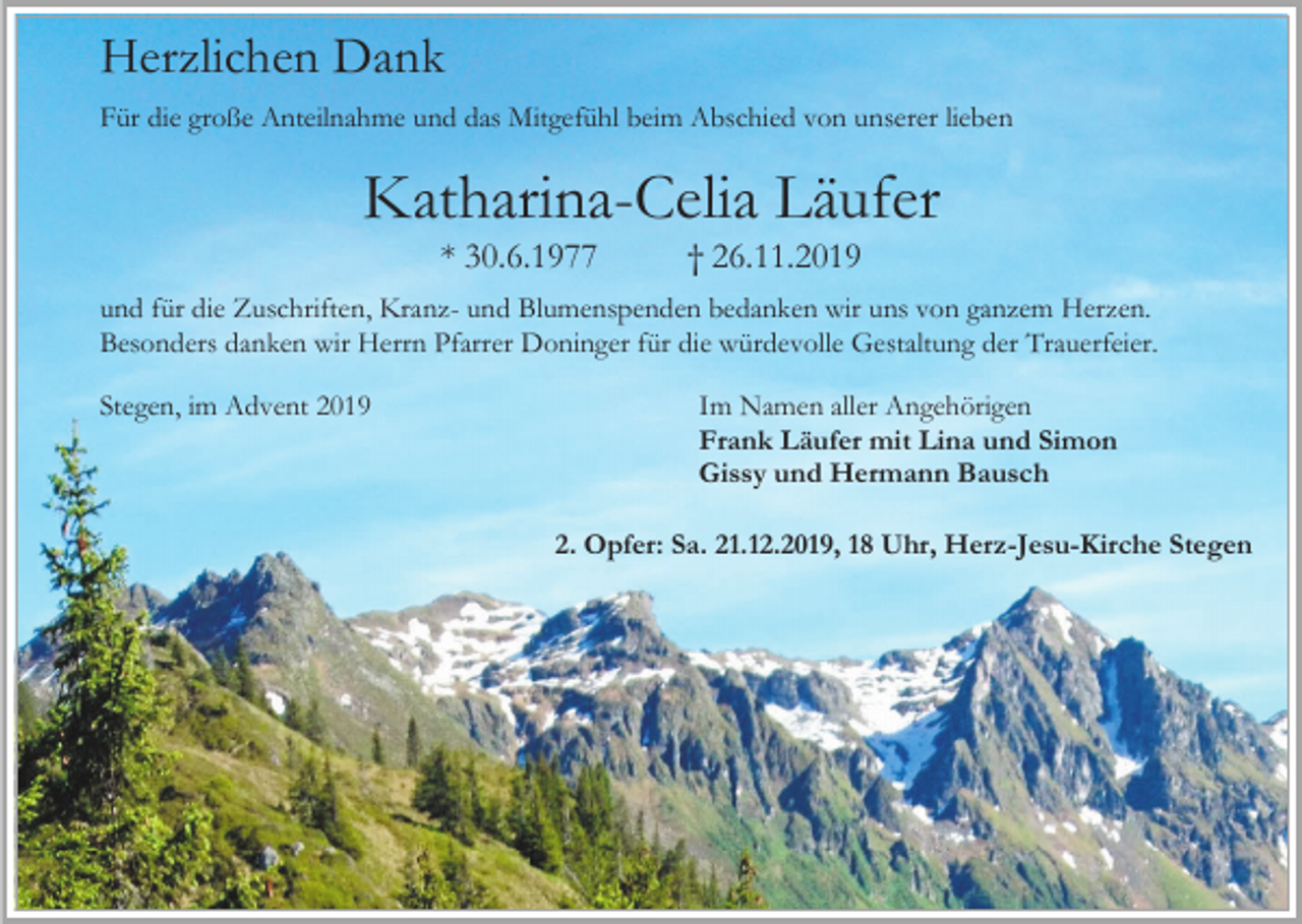 <p>Herzlichen Dank<br />Für die große Anteilnahme und das Mitgefühl beim Abschied von unserer lieben</p><p>Katharina-Celia Läufer<br />* 30.6.1977</p><p>† 26.11.2019</p><p>und für die Zuschriften, Kranz- und Blumenspenden bedanken wir uns von ganzem Herzen.<br />Besonders danken wir Herrn Pfarrer Doninger für die würdevolle Gestaltung der Trauerfeier.<br />Stegen, im Advent 2019</p><p>Im Namen aller Angehörigen<br />Frank Läufer mit Lina und Simon<br />Gissy und Hermann Bausch<br />2. Opfer: Sa. 21.12.2019, 18 Uhr, Herz-Jesu-Kirche Stegen</p>
