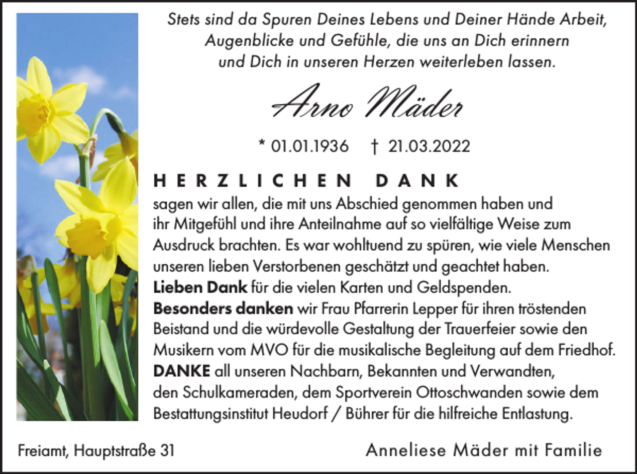 <p>Stets sind da Spuren Deines Lebens und Deiner Hände Arbeit,<br />Augenblicke und Gefühle, die uns an Dich erinnern<br />und Dich in unseren Herzen weiterleben lassen.</p><p>Arno Mäder<br />* 01.01.1936</p><p>H E R Z L I C H E N</p><p>† 21.03.2022</p><p>D A N K</p><p>sagen wir allen, die mit uns Abschied genommen haben und<br />ihr Mitgefühl und ihre Anteilnahme auf so vielfältige Weise zum<br />Ausdruck brachten. Es war wohltuend zu spüren, wie viele Menschen<br />unseren lieben Verstorbenen geschätzt und geachtet haben.<br />Lieben Dank für die vielen Karten und Geldspenden.<br />Besonders danken wir Frau Pfarrerin Lepper für ihren tröstenden<br />Beistand und die würdevolle Gestaltung der Trauerfeier sowie den<br />Musikern vom MVO für die musikalische Begleitung auf dem Friedhof.<br />DANKE all unseren Nachbarn, Bekannten und Verwandten,<br />den Schulkameraden, dem Sportverein Ottoschwanden sowie dem<br />Bestattungsinstitut Heudorf / Bührer für die hilfreiche Entlastung.<br />Freiamt, Hauptstraße 31</p><p>Anneliese Mäder mit Familie</p>