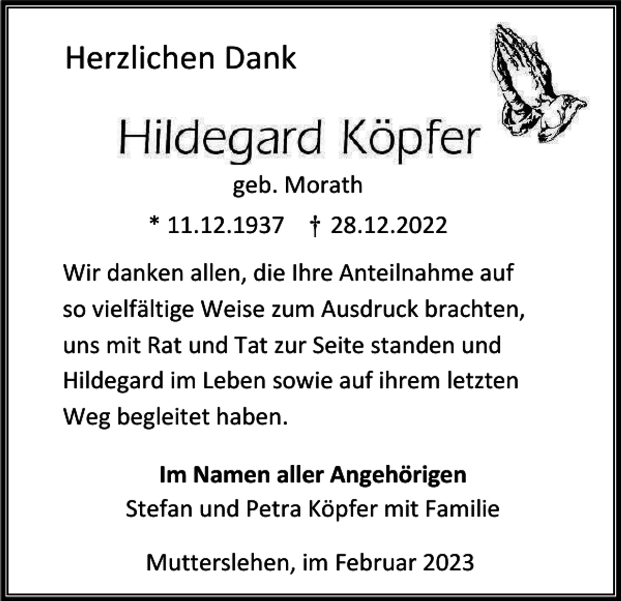 <p>Herzlichen Dank</p><p>geb. Morath<br />* 11.12.1937 † 28.12.2022<br />Wir danken allen, die Ihre Anteilnahme auf<br />so vielfältige Weise zum Ausdruck brachten,<br />uns mit Rat und Tat zur Seite standen und<br />Hildegard im Leben sowie auf ihrem letzten<br />Weg begleitet haben.<br />Im Namen aller Angehörigen<br />Stefan und Petra Köpfer mit Familie<br />Mutterslehen, im Februar 2023</p>
