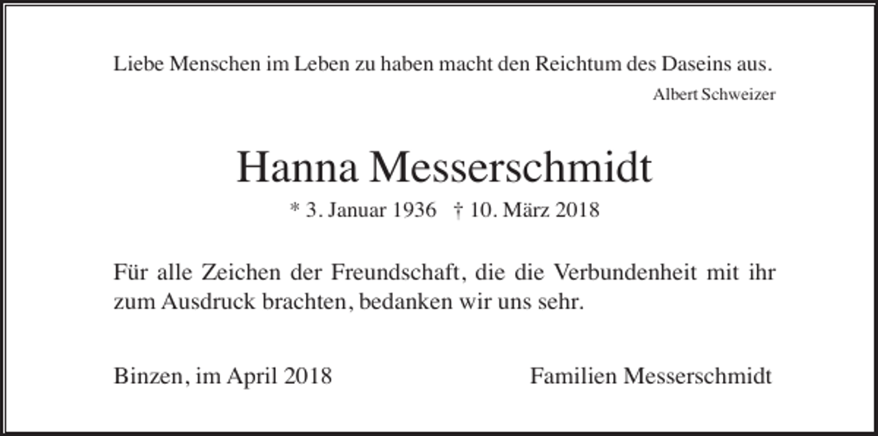 <p>Liebe Menschen im Leben zu haben macht den Reichtum des Daseins aus.<br />Albert Schweizer</p><p>Hanna Messerschmidt<br />* 3. Januar 1936 † 10. März 2018</p><p>Für alle Zeichen der Freundschaft, die die Verbundenheit mit ihr<br />zum Ausdruck brachten, bedanken wir uns sehr.<br />Binzen, im April 2018</p><p>Familien Messerschmidt</p>