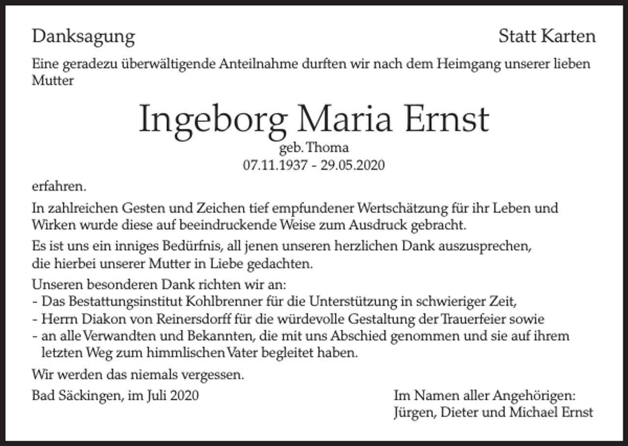 <p>Danksagung</p><p>Statt Karten</p><p>Eine geradezu überwältigende Anteilnahme durften wir nach dem Heimgang unserer lieben<br />Mutter</p><p>Ingeborg Maria Ernst<br />geb. Thoma<br />07.11.1937 - 29.05.2020</p><p>erfahren.<br />In zahlreichen Gesten und Zeichen tief empfundener Wertschätzung für ihr Leben und<br />Wirken wurde diese auf beeindruckende Weise zum Ausdruck gebracht.<br />Es ist uns ein inniges Bedürfnis, all jenen unseren herzlichen Dank auszusprechen,<br />die hierbei unserer Mutter in Liebe gedachten.<br />Unseren besonderen Dank richten wir an:<br />- Das Bestattungsinstitut Kohlbrenner für die Unterstützung in schwieriger Zeit,<br />- Herrn Diakon von Reinersdorff für die würdevolle Gestaltung der Trauerfeier sowie<br />- an alle Verwandten und Bekannten, die mit uns Abschied genommen und sie auf ihrem<br />letzten Weg zum himmlischen Vater begleitet haben.<br />Wir werden das niemals vergessen.<br />Bad Säckingen, im Juli 2020</p><p>Im Namen aller Angehörigen:<br />Jürgen, Dieter und Michael Ernst</p>