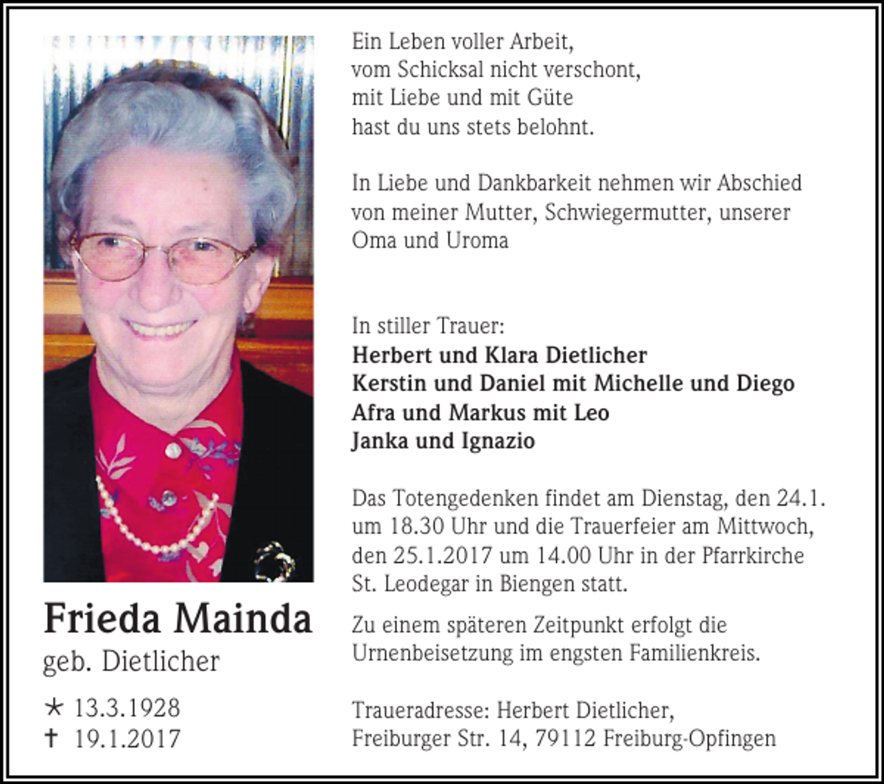 <p>Ein Leben voller Arbeit,<br />vom Schicksal nicht verschont,<br />mit Liebe und mit Güte<br />hast du uns stets belohnt.<br />In Liebe und Dankbarkeit nehmen wir Abschied<br />von meiner Mutter, Schwiegermutter, unserer<br />Oma und Uroma</p><p>In stiller Trauer:<br />Herbert und Klara Dietlicher<br />Kerstin und Daniel mit Michelle und Diego<br />Afra und Markus mit Leo<br />Janka und Ignazio<br />Das Totengedenken findet am Dienstag, den 24.1.<br />um 18.30 Uhr und die Trauerfeier am Mittwoch,<br />den 25.1.2017 um 14.00 Uhr in der Pfarrkirche<br />St. Leodegar in Biengen statt.</p><p>Frieda Mainda<br />geb. Dietlicher</p><p>Zu einem späteren Zeitpunkt erfolgt die<br />Urnenbeisetzung im engsten Familienkreis.</p><p> 13.3.1928<br /> 19.1.2017</p><p>Traueradresse: Herbert Dietlicher,<br />Freiburger Str. 14, 79112 Freiburg-Opfingen</p>