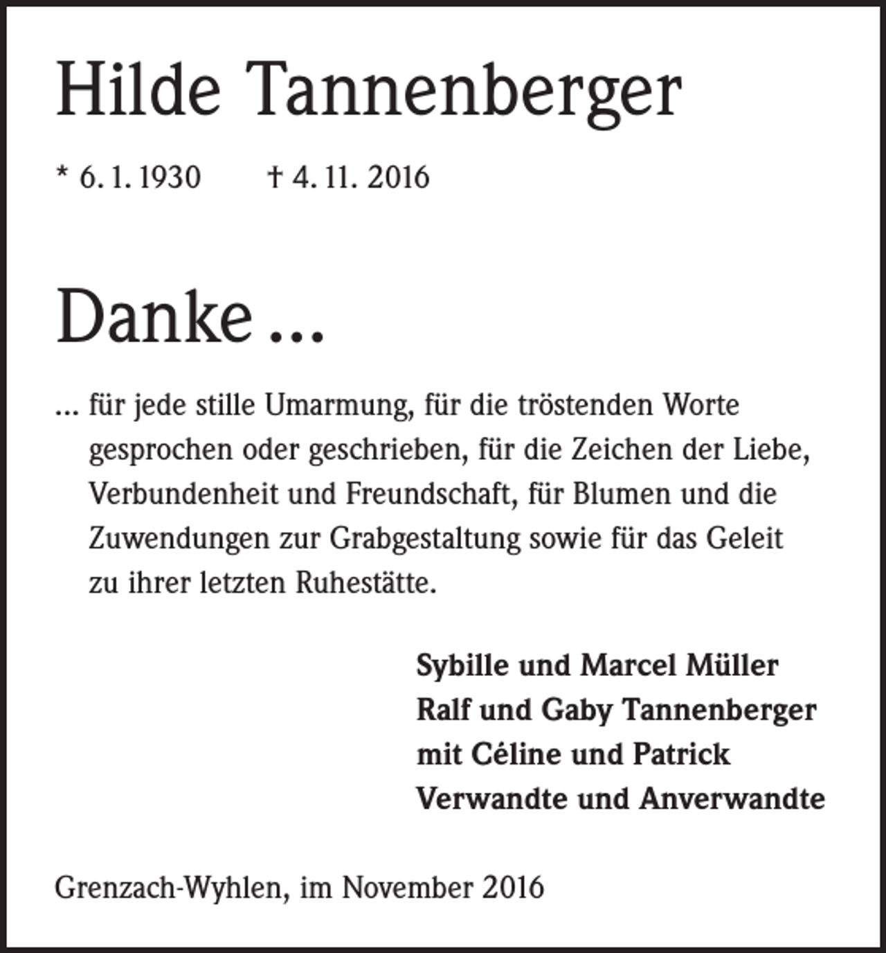 <p>Hilde Tannenberger<br />* 6. 1. 1930 † 4. 11. 2016</p><p>Danke ...<br />... für jede stille Umarmung, für die tröstenden Worte<br />gesprochen oder geschrieben, für die Zeichen der Liebe,<br />Verbundenheit und Freundschaft, für Blumen und die<br />Zuwendungen zur Grabgestaltung sowie für das Geleit<br />zu ihrer letzten Ruhestätte.<br />Sybille und Marcel Müller<br />Ralf und Gaby Tannenberger<br />mit Céline und Patrick<br />Verwandte und Anverwandte<br />Grenzach-Wyhlen, im November 2016</p>