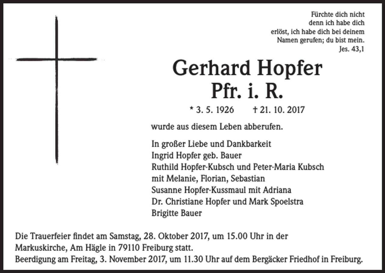 <p>Fürchte dich nicht<br />denn ich habe dich<br />erlöst, ich habe dich bei deinem<br />Namen gerufen; du bist mein.<br />Jes. 43,1</p><p>Gerhard Hopfer<br />Pfr. i. R.<br />* 3. 5. 1926 † 21. 10. 2017</p><p>wurde aus diesem Leben abberufen.<br />In großer Liebe und Dankbarkeit<br />Ingrid Hopfer geb. Bauer<br />Ruthild Hopfer-Kubsch und Peter-Maria Kubsch<br />mit Melanie, Florian, Sebastian<br />Susanne Hopfer-Kussmaul mit Adriana<br />Dr. Christiane Hopfer und Mark Spoelstra<br />Brigitte Bauer<br />Die Trauerfeier findet am Samstag, 28. Oktober 2017, um 15.00 Uhr in der<br />Markuskirche, Am Hägle in 79110 Freiburg statt.<br />Beerdigung am Freitag, 3. November 2017, um 11.30 Uhr auf dem Bergäcker Friedhof in Freiburg.</p>
