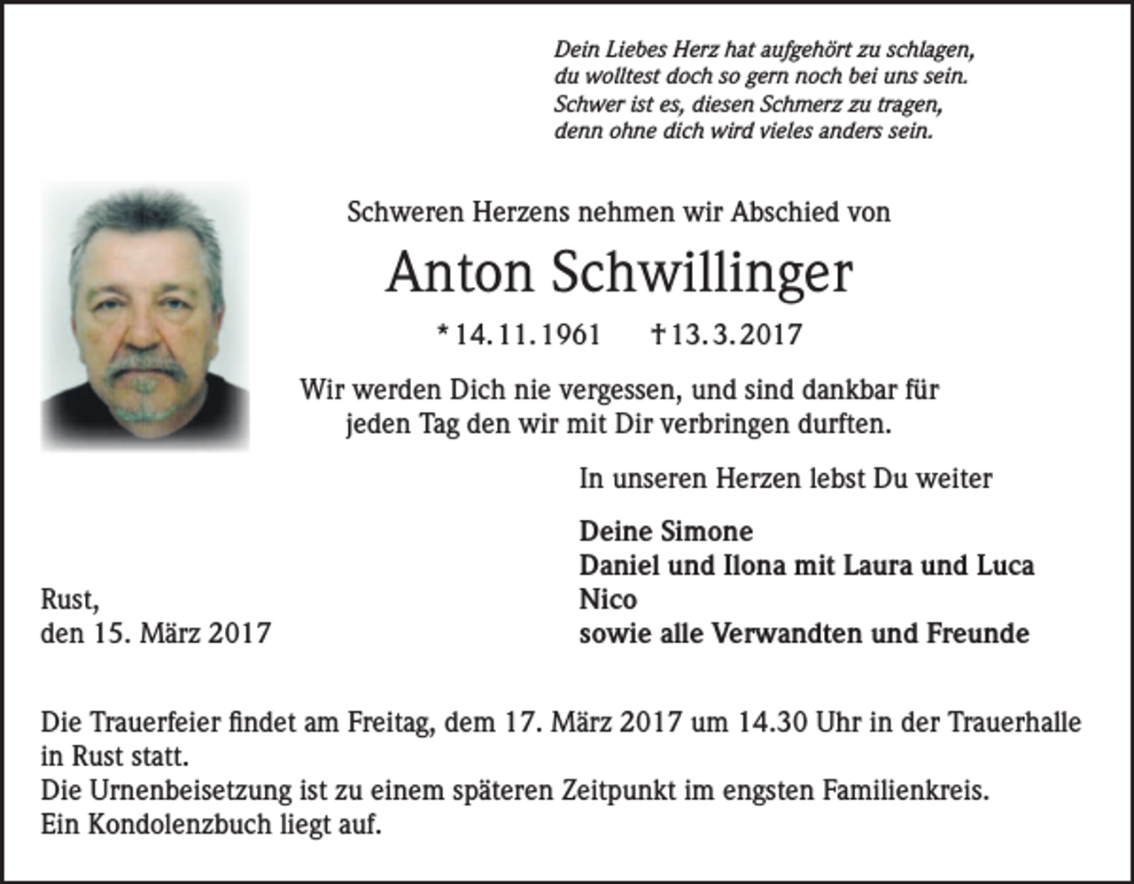<p>Dein Liebes Herz hat aufgehört zu schlagen,<br />du wolltest doch so gern noch bei uns sein.<br />Schwer ist es, diesen Schmerz zu tragen,<br />denn ohne dich wird vieles anders sein.</p><p>Schweren Herzens nehmen wir Abschied von</p><p>Anton Schwillinger<br />* 14. 11. 1961</p><p>† 13. 3. 2017</p><p>Wir werden Dich nie vergessen, und sind dankbar für<br />jeden Tag den wir mit Dir verbringen durften.</p><p>In unseren Herzen lebst Du weiter</p><p>Rust,<br />den 15. März 2017</p><p>Deine Simone<br />Daniel und Ilona mit Laura und Luca<br />Nico<br />sowie alle Verwandten und Freunde</p><p>Die Trauerfeier findet am Freitag, dem 17. März 2017 um 14.30 Uhr in der Trauerhalle<br />in Rust statt.<br />Die Urnenbeisetzung ist zu einem späteren Zeitpunkt im engsten Familienkreis.<br />Ein Kondolenzbuch liegt auf.</p>