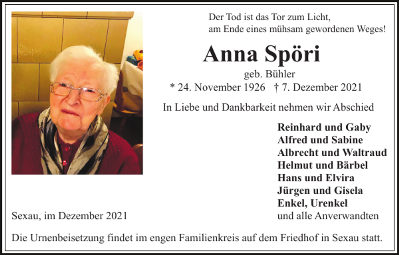 <p>Der Tod ist das Tor zum Licht,<br />am Ende eines mühsam gewordenen Weges!</p><p>Anna Spöri<br />geb. Bühler<br />* 24. November 1926 † 7. Dezember 2021<br />In Liebe und Dankbarkeit nehmen wir Abschied</p><p>Sexau, im Dezember 2021</p><p>Reinhard und Gaby<br />Alfred und Sabine<br />Albrecht und Waltraud<br />Helmut und Bärbel<br />Hans und Elvira<br />Jürgen und Gisela<br />Enkel, Urenkel<br />und alle Anverwandten</p><p>Die Urnenbeisetzung findet im engen Familienkreis auf dem Friedhof in Sexau statt.</p>
