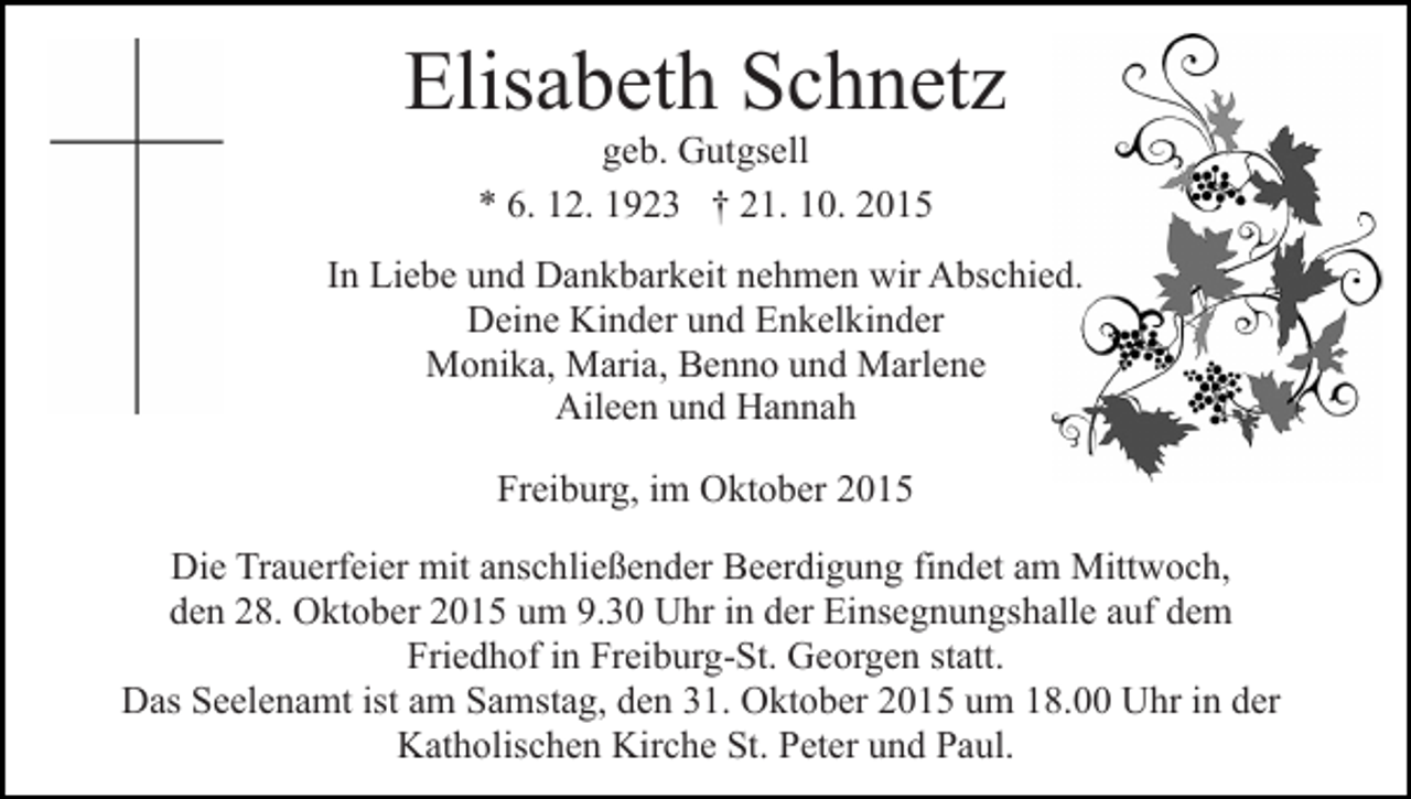 <p>Elisabeth Schnetz<br />geb. Gutgsell<br />* 6. 12. 1923 † 21. 10. 2015<br />In Liebe und Dankbarkeit nehmen wir Abschied.<br />Deine Kinder und Enkelkinder<br />Monika, Maria, Benno und Marlene<br />Aileen und Hannah<br />Freiburg, im Oktober 2015<br />Die Trauerfeier mit anschließender Beerdigung findet am Mittwoch,<br />den 28. Oktober 2015 um 9.30 Uhr in der Einsegnungshalle auf dem<br />Friedhof in Freiburg-St. Georgen statt.<br />Das Seelenamt ist am Samstag, den 31. Oktober 2015 um 18.00 Uhr in der<br />Katholischen Kirche St. Peter und Paul.</p>