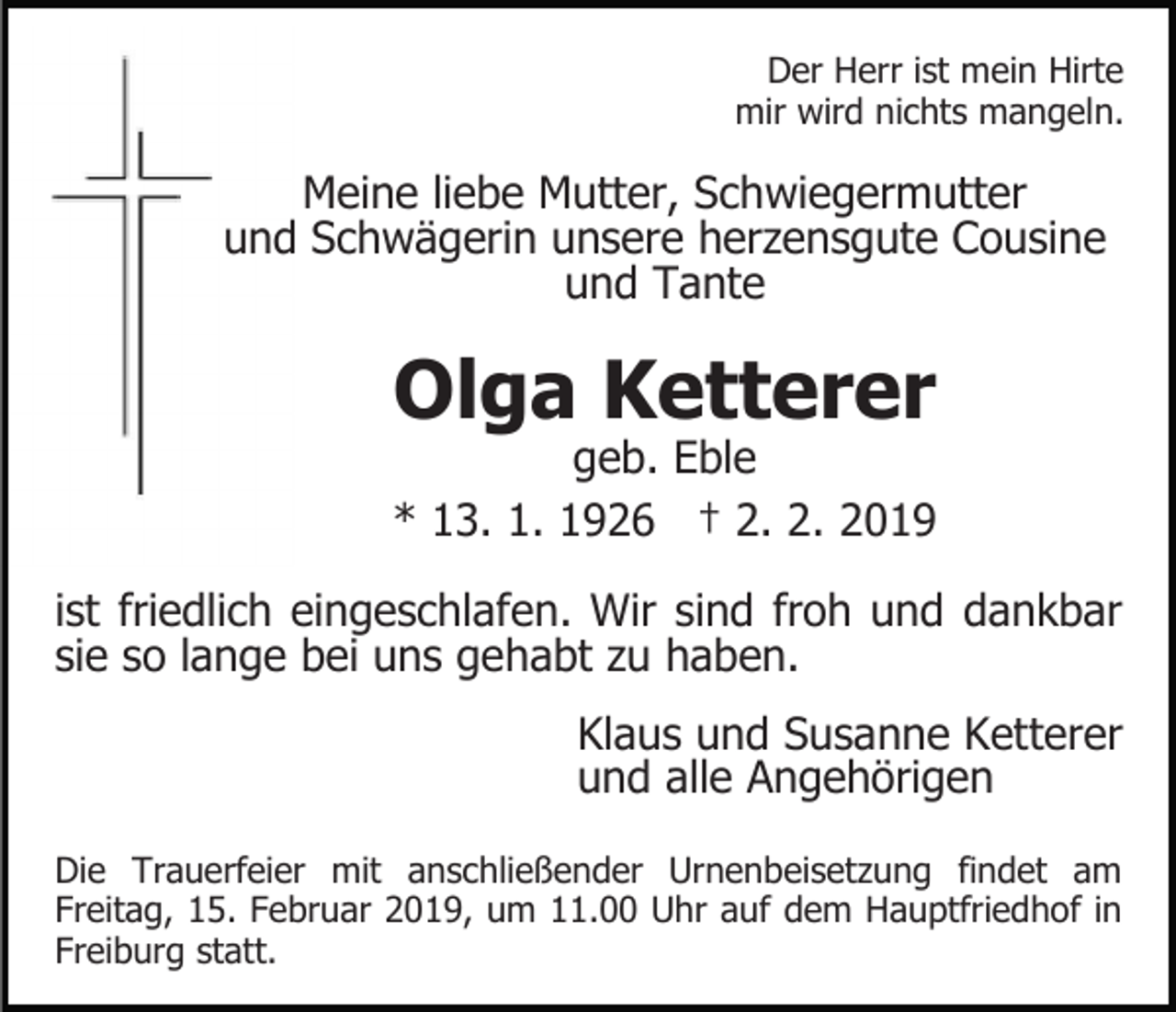 <p>Der Herr ist mein Hirte<br />mir wird nichts mangeln.</p><p>Meine liebe Mutter, Schwiegermutter<br />und Schwägerin unsere herzensgute Cousine<br />und Tante</p><p>Olga Ketterer</p><p>geb. Eble<br />* 13. 1. 1926 † 2. 2. 2019<br />ist friedlich eingeschlafen. Wir sind froh und dankbar<br />sie so lange bei uns gehabt zu haben.<br />Klaus und Susanne Ketterer<br />und alle Angehörigen<br />Die Trauerfeier mit anschließender Urnenbeisetzung findet am<br />Freitag, 15. Februar 2019, um 11.00 Uhr auf dem Hauptfriedhof in<br />Freiburg statt.</p>