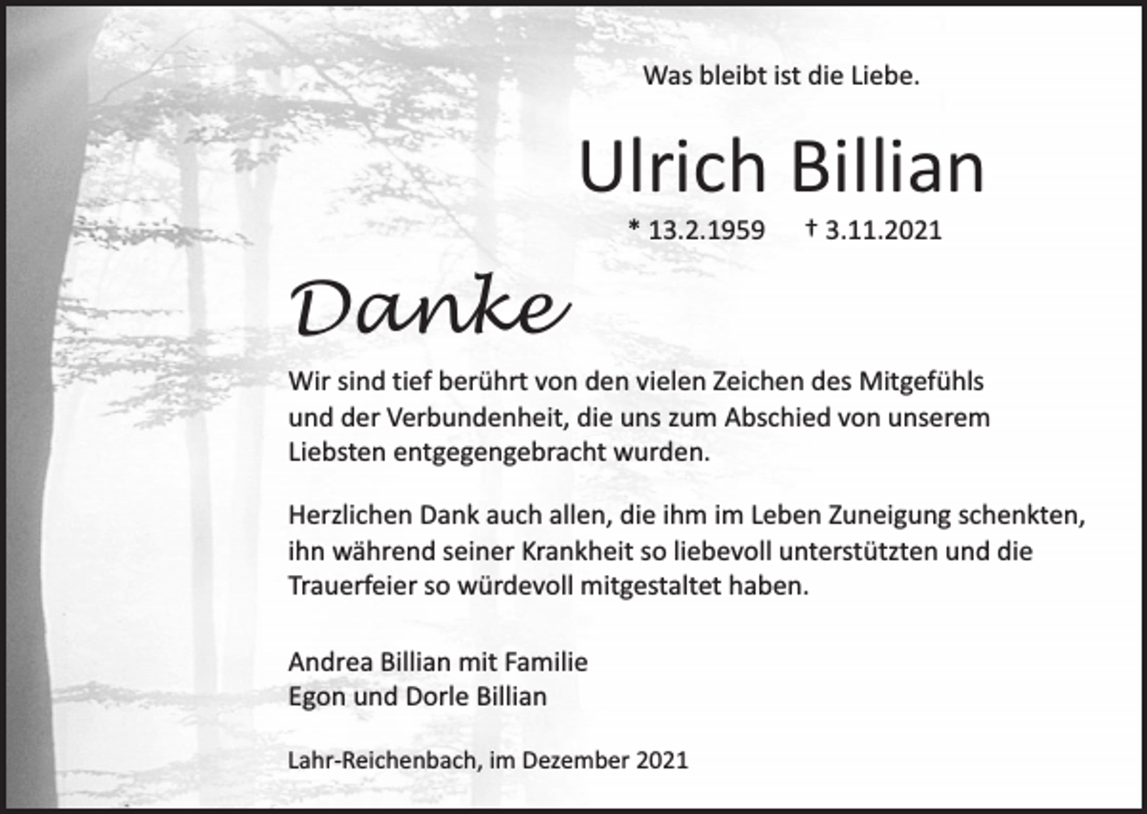 <p>Was bleibt ist die Liebe.</p><p>Ulrich Billian<br />* 13.2.1959</p><p>† 3.11.2021</p><p>Danke<br />Wir sind tief berührt von den vielen Zeichen des Mitgefühls<br />und der Verbundenheit, die uns zum Abschied von unserem<br />Liebsten entgegengebracht wurden.<br />Herzlichen Dank auch allen, die ihm im Leben Zuneigung schenkten,<br />ihn während seiner Krankheit so liebevoll unterstützten und die<br />Trauerfeier so würdevoll mitgestaltet haben.<br />Andrea Billian mit Familie<br />Egon und Dorle Billian<br />Lahr-Reichenbach, im Dezember 2021</p>