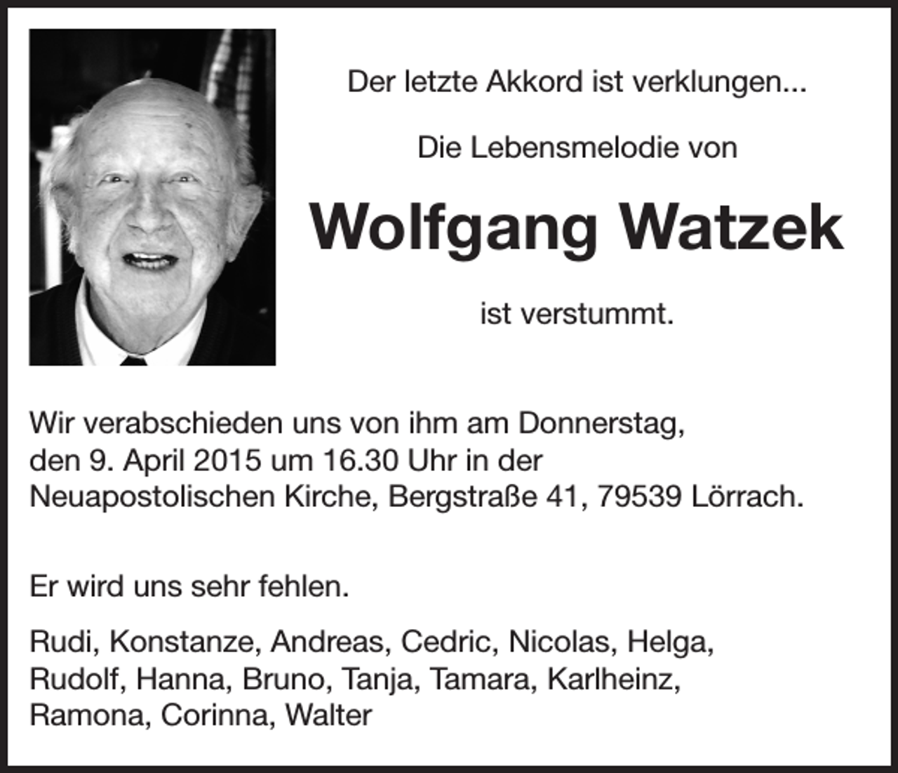 <p>Der letzte Akkord ist verklungen...<br />Die Lebensmelodie von</p><p>Wolfgang Watzek<br />ist verstummt.<br />Wir verabschieden uns von ihm am Donnerstag,<br />den 9. April 2015 um 16.30 Uhr in der<br />Neuapostolischen Kirche, Bergstraße 41, 79539 Lörrach.<br />Er wird uns sehr fehlen.<br />Rudi, Konstanze, Andreas, Cedric, Nicolas, Helga,<br />Rudolf, Hanna, Bruno, Tanja, Tamara, Karlheinz,<br />Ramona, Corinna, Walter</p>