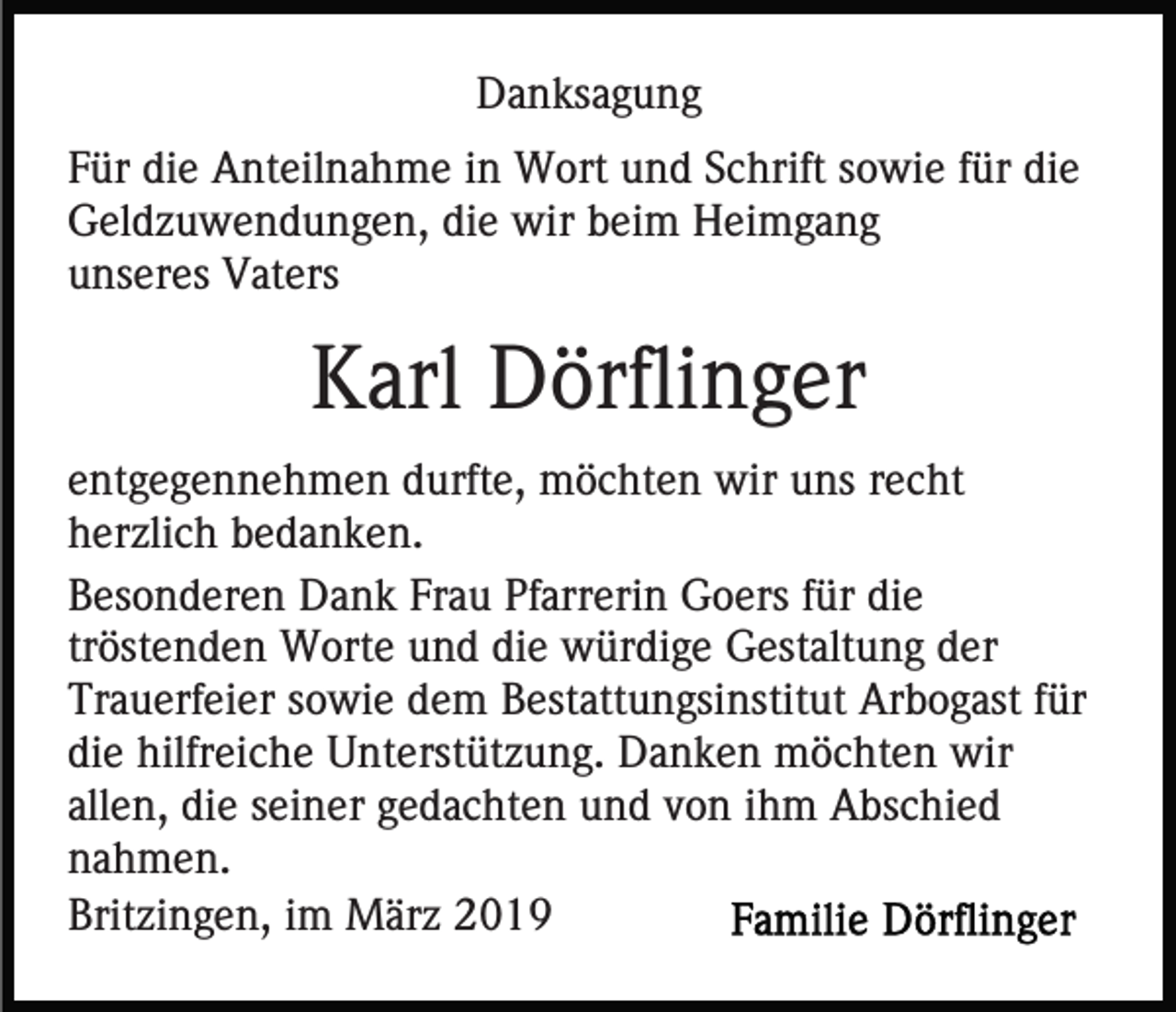 <p>Danksagung<br />Für die Anteilnahme in Wort und Schrift sowie für die<br />Geldzuwendungen, die wir beim Heimgang<br />unseres Vaters</p><p>Karl Dörflinger<br />entgegennehmen durfte, möchten wir uns recht<br />herzlich bedanken.<br />Besonderen Dank Frau Pfarrerin Goers für die<br />tröstenden Worte und die würdige Gestaltung der<br />Trauerfeier sowie dem Bestattungsinstitut Arbogast für<br />die hilfreiche Unterstützung. Danken möchten wir<br />allen, die seiner gedachten und von ihm Abschied<br />nahmen.<br />Britzingen, im März 2019</p>