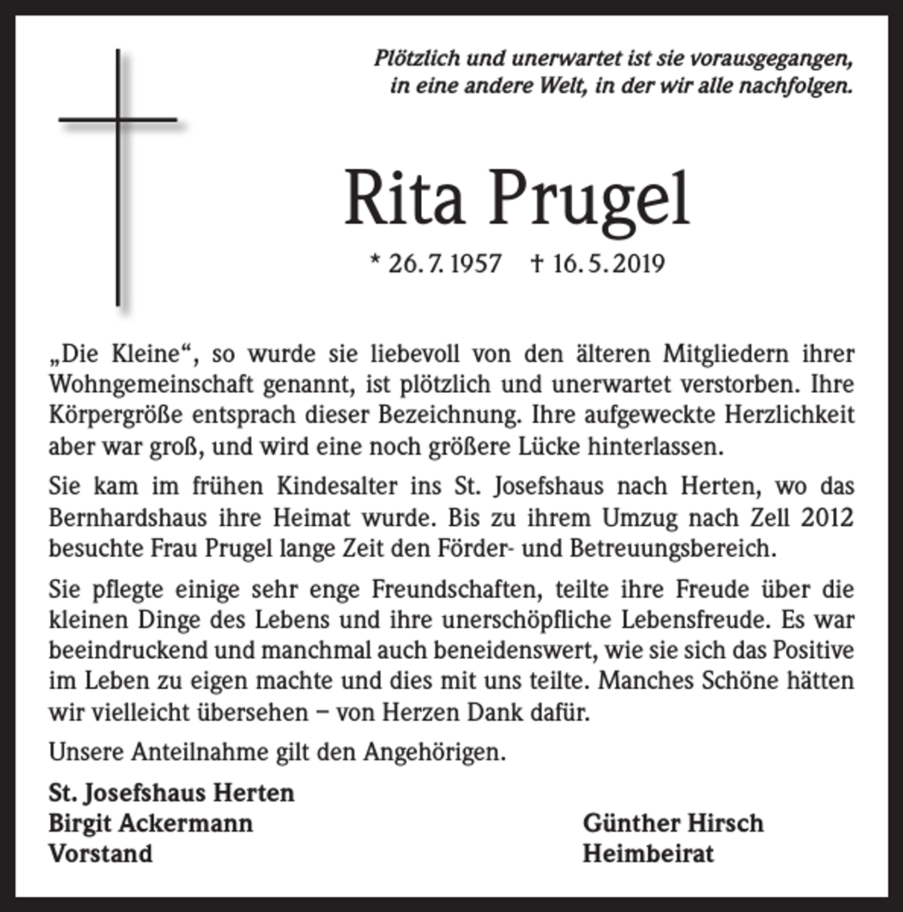 <p>Plötzlich und unerwartet ist sie vorausgegangen,<br />in eine andere Welt, in der wir alle nachfolgen.</p><p>Rita Prugel<br />* 26. 7. 1957 † 16. 5. 2019<br />„Die Kleine“, so wurde sie liebevoll von den älteren Mitgliedern ihrer<br />Wohngemeinschaft genannt, ist plötzlich und unerwartet verstorben. Ihre<br />Körpergröße entsprach dieser Bezeichnung. Ihre aufgeweckte Herzlichkeit<br />aber war groß, und wird eine noch größere Lücke hinterlassen.<br />Sie kam im frühen Kindesalter ins St. Josefshaus nach Herten, wo das<br />Bernhardshaus ihre Heimat wurde. Bis zu ihrem Umzug nach Zell 2012<br />besuchte Frau Prugel lange Zeit den Förder- und Betreuungsbereich.<br />Sie pflegte einige sehr enge Freundschaften, teilte ihre Freude über die<br />kleinen Dinge des Lebens und ihre unerschöpfliche Lebensfreude. Es war<br />beeindruckend und manchmal auch beneidenswert, wie sie sich das Positive<br />im Leben zu eigen machte und dies mit uns teilte. Manches Schöne hätten<br />wir vielleicht übersehen – von Herzen Dank dafür.<br />Unsere Anteilnahme gilt den Angehörigen.<br />St. Josefshaus Herten<br />Birgit Ackermann<br />Günther Hirsch<br />Vorstand<br />Heimbeirat</p>