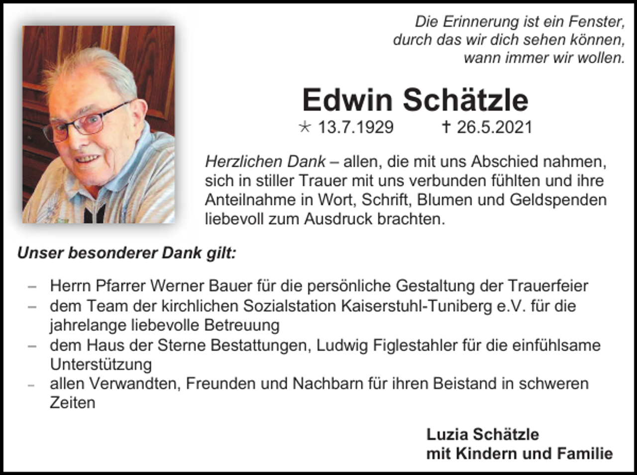 <p>Die Erinnerung ist ein Fenster,<br />durch das wir dich sehen können,<br />wann immer wir wollen.</p><p>Edwin Schätzle<br /> 13.7.1929</p><p> 26.5.2021</p><p>Herzlichen Dank – allen, die mit uns Abschied nahmen,<br />sich in stiller Trauer mit uns verbunden fühlten und ihre<br />Anteilnahme in Wort, Schrift, Blumen und Geldspenden<br />liebevoll zum Ausdruck brachten.<br />Unser besonderer Dank gilt:<br />− Herrn Pfarrer Werner Bauer für die persönliche Gestaltung der Trauerfeier<br />− dem Team der kirchlichen Sozialstation Kaiserstuhl-Tuniberg e.V. für die<br />jahrelange liebevolle Betreuung<br />− dem Haus der Sterne Bestattungen, Ludwig Figlestahler für die einfühlsame<br />Unterstützung<br />− allen Verwandten, Freunden und Nachbarn für ihren Beistand in schweren<br />Zeiten<br />Luzia Schätzle<br />mit Kindern und Familie</p>