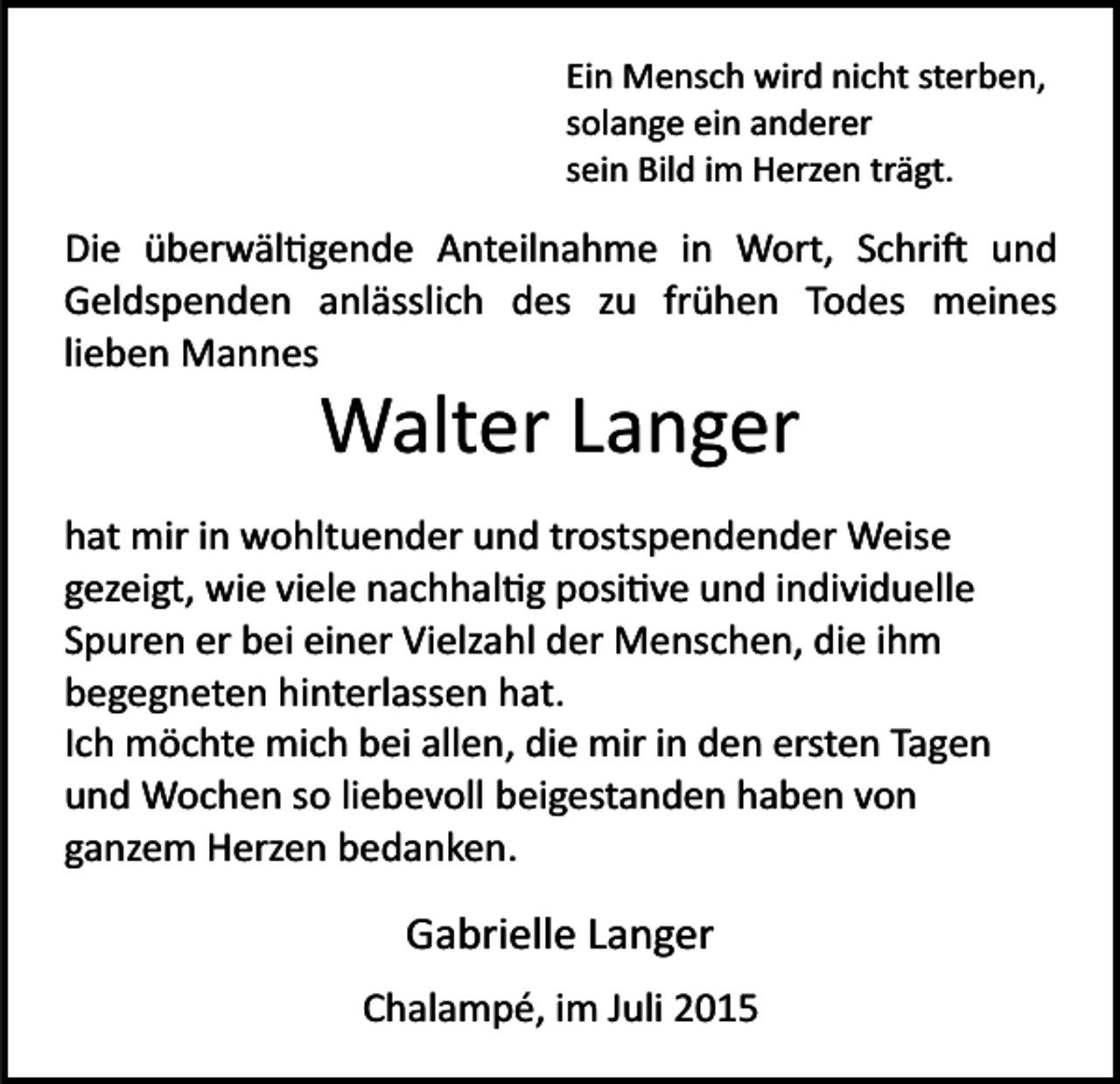 <p>Ein Mensch wird nicht sterben,<br />solange ein anderer<br />sein Bild im Herzen trägt.</p><p>Die überwäl�gende Anteilnahme in Wort, Schri� und<br />Geldspenden anlässlich des zu frühen Todes meines<br />lieben Mannes</p><p>Walter Langer<br />hat mir in wohltuender und trostspendender Weise<br />gezeigt, wie viele nachhal�g posi�ve und individuelle<br />Spuren er bei einer Vielzahl der Menschen, die ihm<br />begegneten hinterlassen hat.<br />Ich möchte mich bei allen, die mir in den ersten Tagen<br />und Wochen so liebevoll beigestanden haben von<br />ganzem Herzen bedanken.</p><p>Gabrielle Langer<br />Chalampé, im Juli 2015</p>