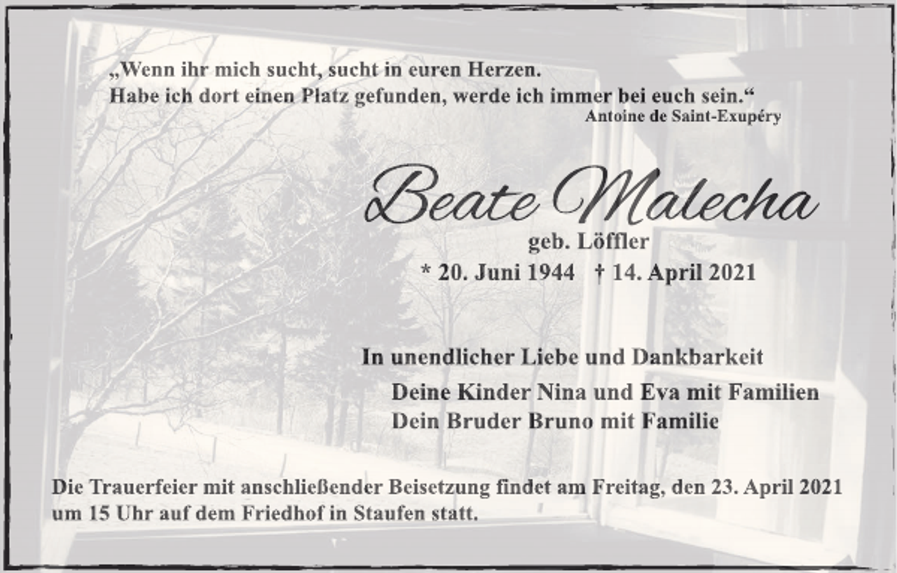 <p>„Wenn ihr mich sucht, sucht in euren Herzen.<br />Habe ich dort einen Platz gefunden, werde ich immer bei euch sein.“<br />Antoine de Saint-Exupéry</p><p>Beate Malecha<br />geb. Löffler<br />* 20. Juni 1944 † 14. April 2021</p><p>In unendlicher Liebe und Dankbarkeit<br />Deine Kinder Nina und Eva mit Familien<br />Dein Bruder Bruno mit Familie<br />Die Trauerfeier mit anschließender Beisetzung findet am Freitag, den 23. April 2021<br />um 15 Uhr auf dem Friedhof in Staufen statt.</p>