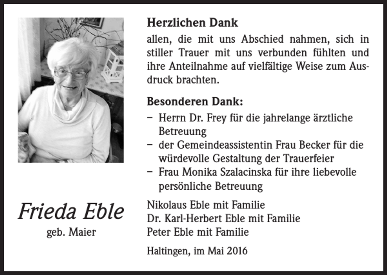 <p>Herzlichen Dank<br />allen, die mit uns Abschied nahmen, sich in<br />stiller Trauer mit uns verbunden fühlten und<br />ihre Anteilnahme auf vielfältige Weise zum Ausdruck brachten.</p><p>Besonderen Dank:<br />– Herrn Dr. Frey für die jahrelange ärztliche<br />Betreuung<br />– der Gemeindeassistentin Frau Becker für die<br />würdevolle Gestaltung der Trauerfeier<br />– Frau Monika Szalacinska für ihre liebevolle<br />persönliche Betreuung</p><p>Frieda Eble<br />geb. Maier</p><p>Nikolaus Eble mit Familie<br />Dr. Karl-Herbert Eble mit Familie<br />Peter Eble mit Familie<br />Haltingen, im Mai 2016</p>