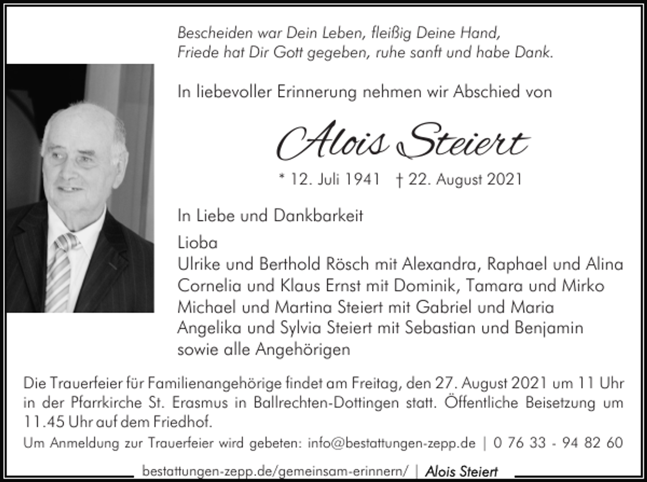 <p>Bescheiden war Dein Leben, fleißig Deine Hand,<br />Friede hat Dir Gott gegeben, ruhe sanft und habe Dank.</p><p>In liebevoller Erinnerung nehmen wir Abschied von</p><p>Alois Steiert<br />* 12. Juli 1941 † 22. August 2021</p><p>In Liebe und Dankbarkeit<br />Lioba<br />Ulrike und Berthold Rösch mit Alexandra, Raphael und Alina<br />Cornelia und Klaus Ernst mit Dominik, Tamara und Mirko<br />Michael und Martina Steiert mit Gabriel und Maria<br />Angelika und Sylvia Steiert mit Sebastian und Benjamin<br />sowie alle Angehörigen<br />Die Trauerfeier für Familienangehörige findet am Freitag, den 27. August 2021 um 11 Uhr<br />in der Pfarrkirche St. Erasmus in Ballrechten-Dottingen statt. Öffentliche Beisetzung um<br />11.45 Uhr auf dem Friedhof.<br />Um Anmeldung zur Trauerfeier wird gebeten: info@bestattungen-zepp.de | 0 76 33 - 94 82 60<br />bestattungen-zepp.de/gemeinsam-erinnern/ |</p>