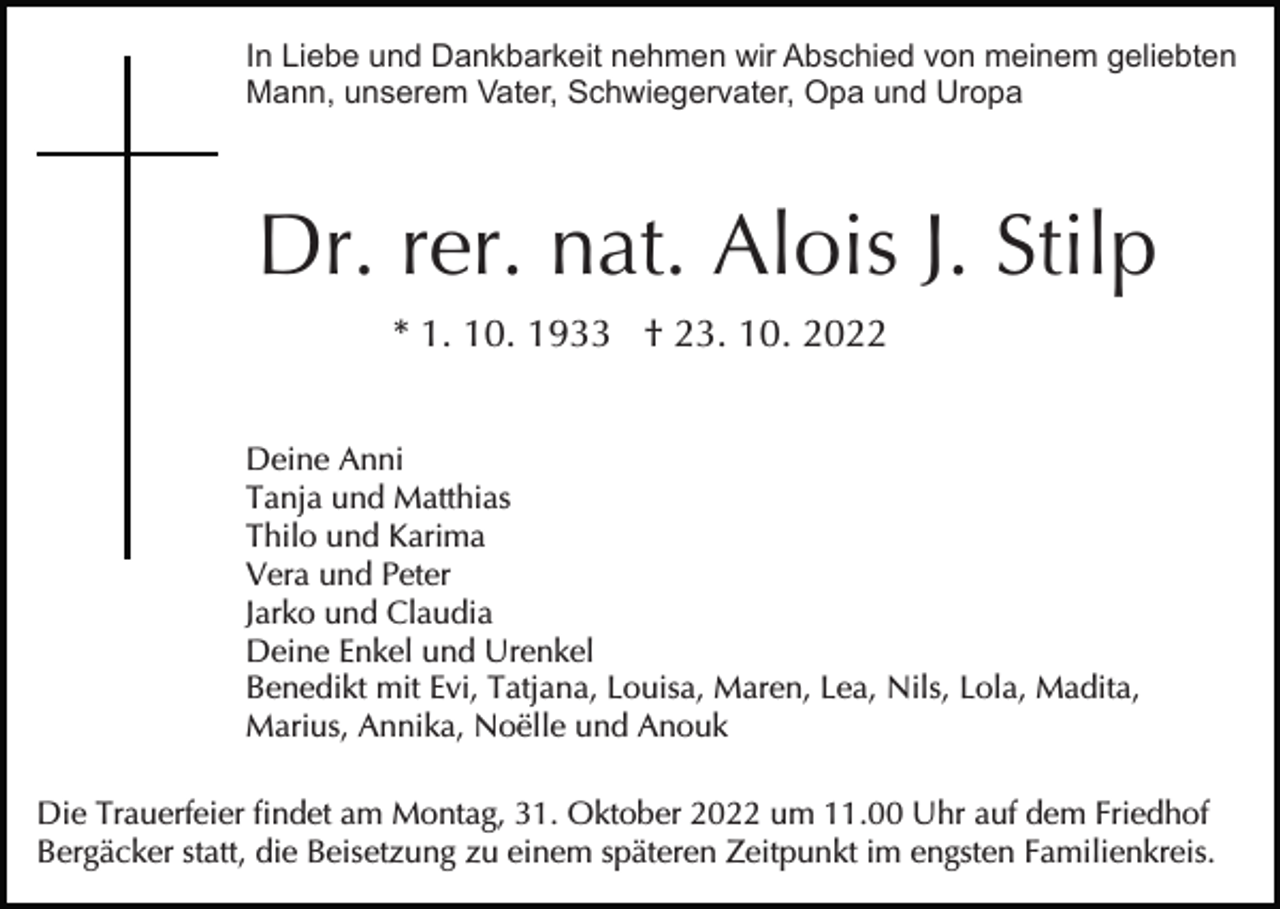 <p>In Liebe und Dankbarkeit nehmen wir Abschied von meinem geliebten<br />Mann, unserem Vater, Schwiegervater, Opa und Uropa</p><p>Dr. rer. nat. Alois J. Stilp<br />* 1. 10. 1933 † 23. 10. 2022<br />Deine Anni<br />Tanja und Matthias<br />Thilo und Karima<br />Vera und Peter<br />Jarko und Claudia<br />Deine Enkel und Urenkel<br />Benedikt mit Evi, Tatjana, Louisa, Maren, Lea, Nils, Lola, Madita,<br />Marius, Annika, Noëlle und Anouk<br />Die Trauerfeier findet am Montag, 31. Oktober 2022 um 11.00 Uhr auf dem Friedhof<br />Bergäcker statt, die Beisetzung zu einem späteren Zeitpunkt im engsten Familienkreis.</p>