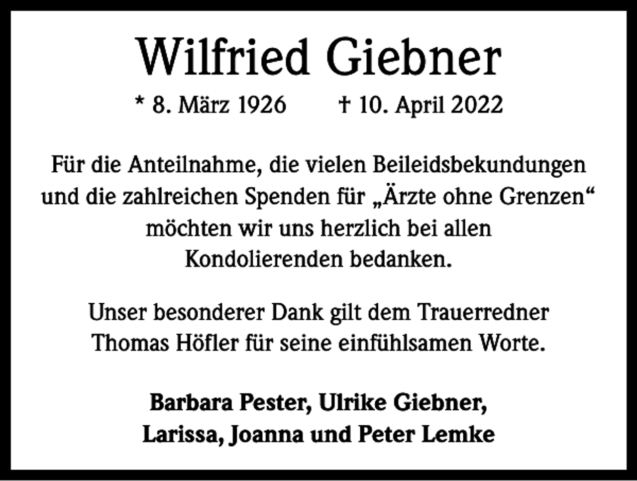 <p>Wilfried Giebner<br />* 8. März 1926 † 10. April 2022<br />Für die Anteilnahme, die vielen Beileidsbekundungen<br />und die zahlreichen Spenden für „Ärzte ohne G<br />­ renzen“<br />möchten wir uns herzlich bei allen<br />Kondolierenden bedanken.<br />Unser besonderer Dank gilt dem Trauerredner<br />Thomas Höfler für seine einfühlsamen Worte.<br />Barbara Pester, Ulrike Giebner,<br />Larissa, Joanna und Peter Lemke</p>