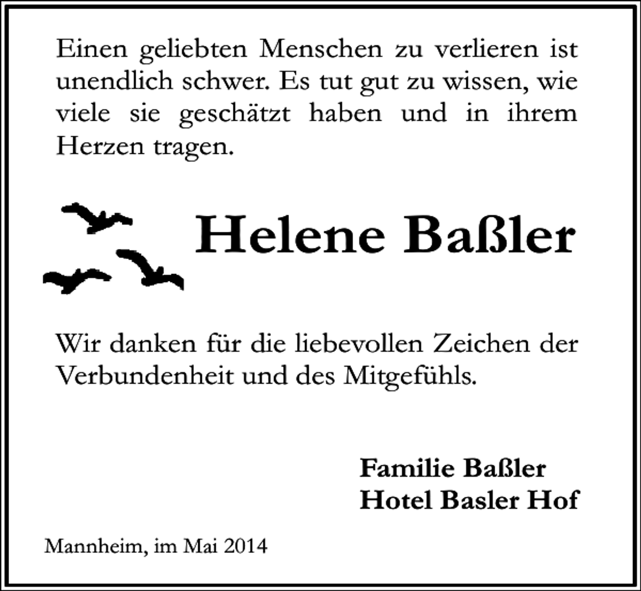 <p>Einen geliebten Menschen zu verlieren ist<br />unendlich schwer. Es tut gut zu wissen, wie<br />viele sie geschätzt haben und in ihrem<br />Herzen tragen.</p><p>Helene Baßler<br />Wir danken für die liebevollen Zeichen der<br />Verbundenheit und des Mitgefühls.<br />Familie Baßler<br />Hotel Basler Hof<br />Mannheim, im Mai 2014</p>