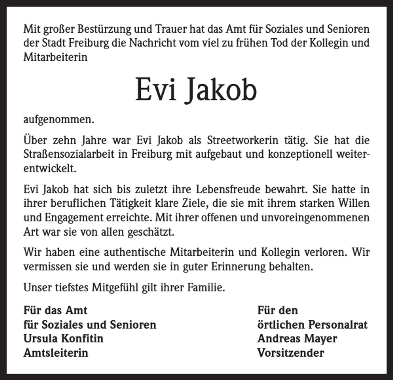 <p>Mit großer Bestürzung und Trauer hat das Amt für Soziales und Senioren<br />der Stadt Freiburg die Nachricht vom viel zu frühen Tod der Kollegin und<br />Mitarbeiterin</p><p>Evi Jakob<br />aufgenommen.<br />Über zehn Jahre war Evi Jakob als Streetworkerin tätig. Sie hat die<br />­Straßensozialarbeit in Freiburg mit aufgebaut und konzeptionell weiterentwickelt.<br />Evi Jakob hat sich bis zuletzt ihre Lebensfreude bewahrt. Sie hatte in<br />ihrer beruflichen Tätigkeit klare Ziele, die sie mit ihrem starken Willen<br />und Engagement erreichte. Mit ihrer offenen und unvoreingenommenen<br />Art war sie von allen geschätzt.<br />Wir haben eine authentische Mitarbeiterin und Kollegin verloren. Wir<br />vermissen sie und werden sie in guter Erinnerung behalten.<br />Unser tiefstes Mitgefühl gilt ihrer Familie.<br />Für das Amt<br />für Soziales und Senioren<br />Ursula Konfitin<br />Amtsleiterin</p><p>Für den<br />örtlichen Personalrat<br />Andreas Mayer<br />Vorsitzender</p>