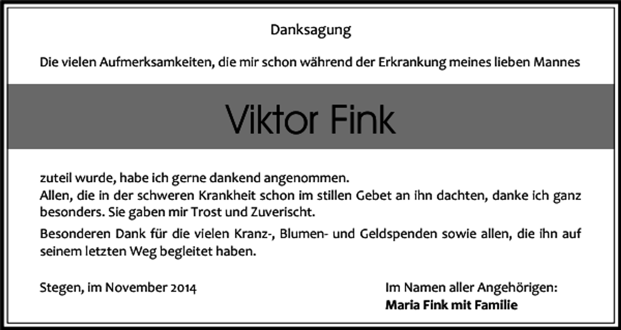 <p>Danksagung<br />Die vielen Aufmerksamkeiten, die mir schon während der Erkrankung meines lieben Mannes</p><p>Viktor Fink<br />zuteil wurde, habe ich gerne dankend angenommen.<br />Allen, die in der schweren Krankheit schon im stillen Gebet an ihn dachten, danke ich ganz<br />besonders. Sie gaben mir Trost und Zuverischt.<br />Besonderen Dank für die vielen Kranz-, Blumen- und Geldspenden sowie allen, die ihn auf<br />seinem letzten Weg begleitet haben.<br />Stegen, im November 2014</p><p>Im Namen aller Angehörigen:<br />Maria Fink mit Familie</p>