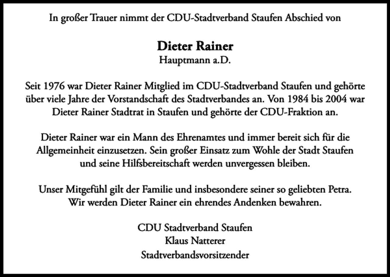 <p>In großer Trauer nimmt der CDU-Stadtverband Staufen Abschied von</p><p>Dieter Rainer<br />Hauptmann a.D.</p><p>Seit 1976 war Dieter Rainer Mitglied im CDU-Stadtverband Staufen und gehörte<br />über viele Jahre der Vorstandschaft des Stadtverbandes an. Von 1984 bis 2004 war<br />Dieter Rainer Stadtrat in Staufen und gehörte der CDU-Fraktion an.<br />Dieter Rainer war ein Mann des Ehrenamtes und immer bereit sich für die<br />Allgemeinheit einzusetzen. Sein großer Einsatz zum Wohle der Stadt Staufen<br />und seine Hilfsbereitschaft werden unvergessen bleiben.<br />Unser Mitgefühl gilt der Familie und insbesondere seiner so geliebten Petra.<br />Wir werden Dieter Rainer ein ehrendes Andenken bewahren.<br />CDU Stadtverband Staufen<br />Klaus Natterer<br />Stadtverbandsvorsitzender</p>