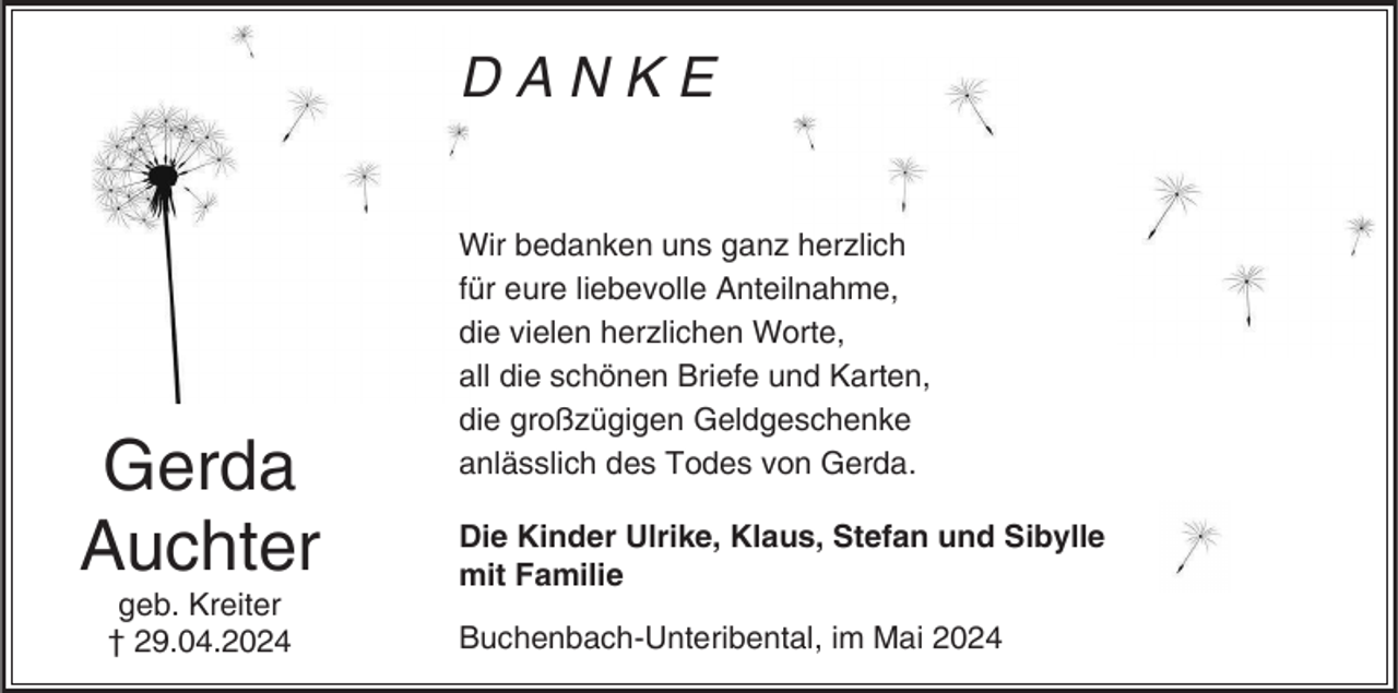 <p>DANKE</p><p>Gerda<br />Auchter<br />geb. Kreiter<br />† 29.04.2024</p><p>Wir bedanken uns ganz herzlich<br />für eure liebevolle Anteilnahme,<br />die vielen herzlichen Worte,<br />all die schönen Briefe und Karten,<br />die großzügigen Geldgeschenke<br />anlässlich des Todes von Gerda.<br />Die Kinder Ulrike, Klaus, Stefan und Sibylle<br />mit Familie<br />Buchenbach-Unteribental, im Mai 2024</p>