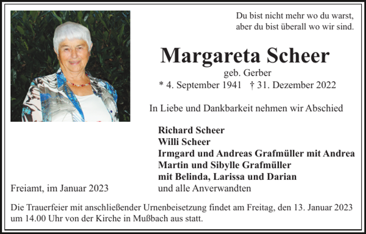 <p>Du bist nicht mehr wo du warst,<br />aber du bist überall wo wir sind.</p><p>Margareta Scheer</p><p>geb. Gerber<br />* 4. September 1941 † 31. Dezember 2022<br />In Liebe und Dankbarkeit nehmen wir Abschied</p><p>Freiamt, im Januar 2023</p><p>Richard Scheer<br />Willi Scheer<br />Irmgard und Andreas Grafmüller mit Andrea<br />Martin und Sibylle Grafmüller<br />mit Belinda, Larissa und Darian<br />und alle Anverwandten</p><p>Die Trauerfeier mit anschließender Urnenbeisetzung findet am Freitag, den 13. Januar 2023<br />um 14.00 Uhr von der Kirche in Mußbach aus statt.</p>