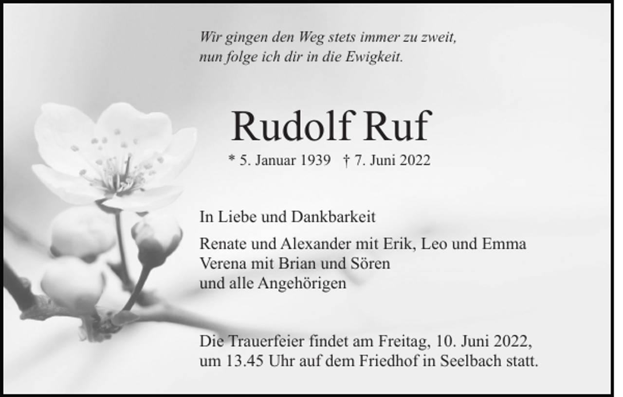 <p>Wir gingen den Weg stets immer zu zweit,<br />nun folge ich dir in die Ewigkeit.</p><p>Rudolf Ruf<br />* 5. Januar 1939 † 7. Juni 2022</p><p>In Liebe und Dankbarkeit<br />Renate und Alexander mit Erik, Leo und Emma<br />Verena mit Brian und Sören<br />und alle Angehörigen<br />Die Trauerfeier findet am Freitag, 10. Juni 2022,<br />um 13.45 Uhr auf dem Friedhof in Seelbach statt.</p>