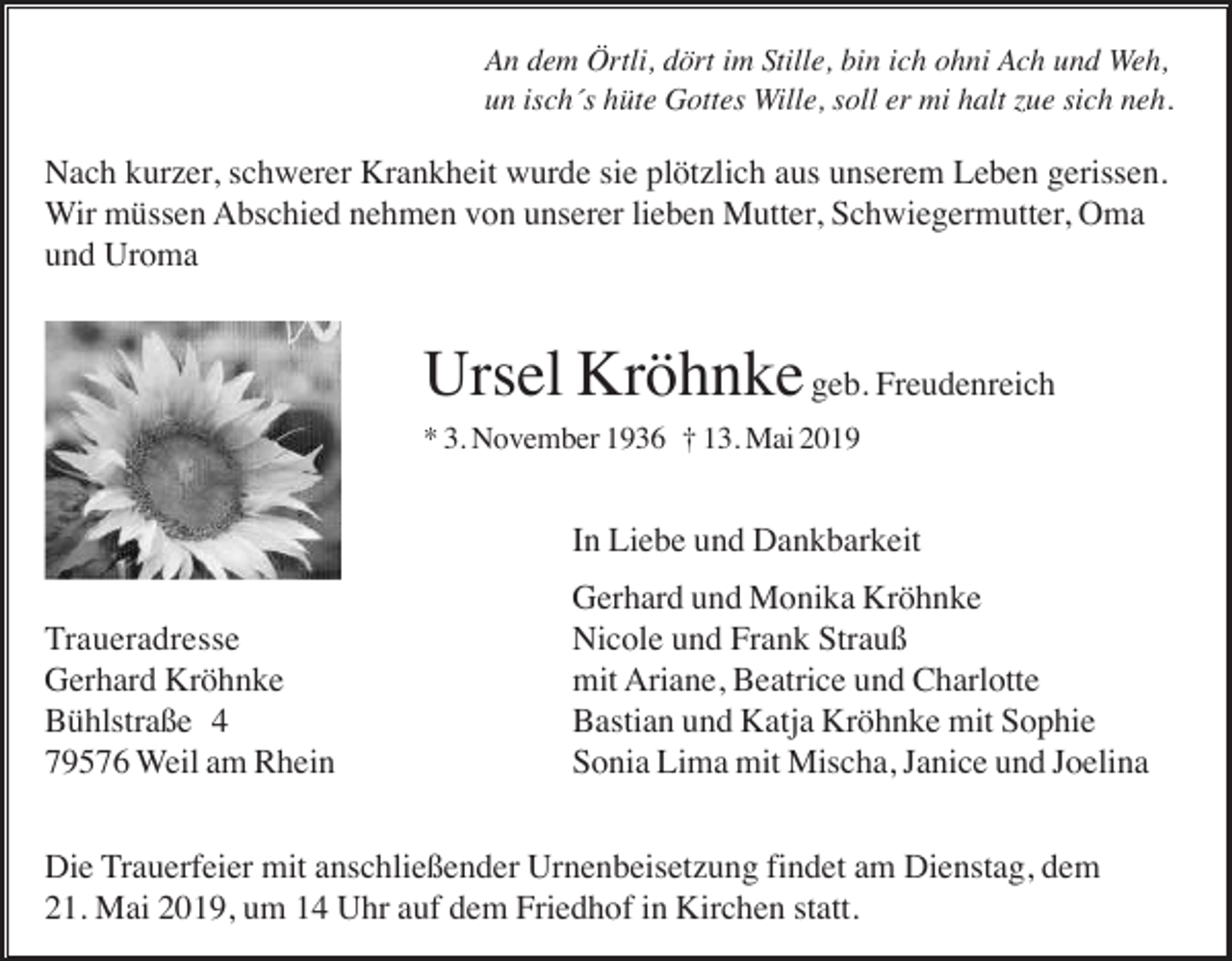 <p>An dem Örtli, dört im Stille, bin ich ohni Ach und Weh,<br />un isch´s hüte Gottes Wille, soll er mi halt zue sich neh.</p><p>Nach kurzer, schwerer Krankheit wurde sie plötzlich aus unserem Leben gerissen.<br />Wir müssen Abschied nehmen von unserer lieben Mutter, Schwiegermutter, Oma<br />und Uroma</p><p>Ursel Kröhnke geb. Freudenreich<br />* 3. November 1936 † 13. Mai 2019</p><p>In Liebe und Dankbarkeit<br />Traueradresse<br />Gerhard Kröhnke<br />Bühlstraße 4<br />79576 Weil am Rhein</p><p>Gerhard und Monika Kröhnke<br />Nicole und Frank Strauß<br />mit Ariane, Beatrice und Charlotte<br />Bastian und Katja Kröhnke mit Sophie<br />Sonia Lima mit Mischa, Janice und Joelina</p><p>Die Trauerfeier mit anschließender Urnenbeisetzung findet am Dienstag, dem<br />21. Mai 2019, um 14 Uhr auf dem Friedhof in Kirchen statt.</p>