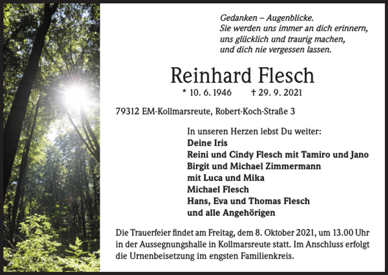 <p>Gedanken – Augenblicke.<br />Sie werden uns immer an dich erinnern,<br />uns glücklich und traurig machen,<br />und dich nie vergessen lassen.</p><p>Reinhard Flesch<br />* 10. 6. 1946</p><p>† 29. 9. 2021</p><p>79312 EM-Kollmarsreute, Robert-Koch-Straße 3<br />In unseren Herzen lebst Du weiter:<br />Deine Iris<br />Reini und Cindy Flesch mit Tamiro und Jano<br />Birgit und Michael Zimmermann<br />mit Luca und Mika<br />Michael Flesch<br />Hans, Eva und Thomas Flesch<br />und alle Angehörigen<br />Die Trauerfeier findet am Freitag, dem 8. Oktober 2021, um 13.00 Uhr<br />in der Aussegnungshalle in Kollmarsreute statt. Im Anschluss erfolgt<br />die Urnenbeisetzung im engsten Familienkreis.</p>